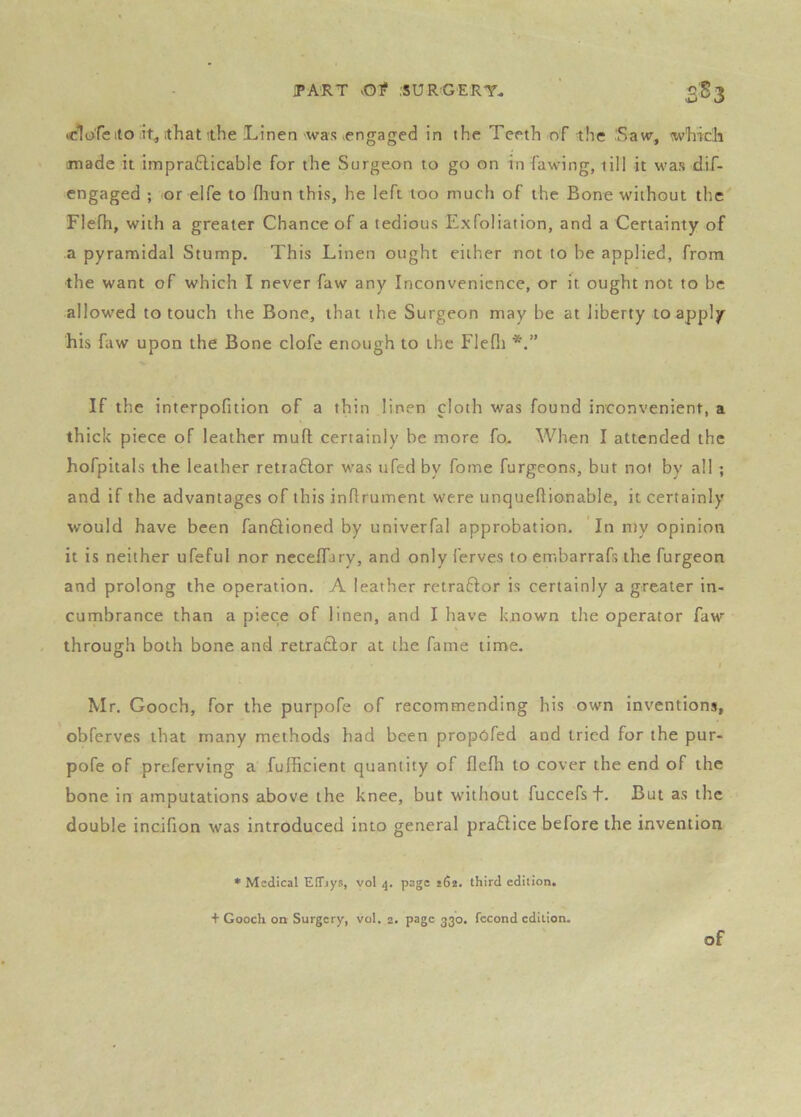 (clofe ito ithat ithe Linen was ^engaged in the Teeth of the Saw, wLidi made it impradicable for the Surgeon to go on in fawing, till it was dif- engaged ; or elfe to fliun this, he left too much of the Bone without the Flefh, with a greater Chance of a tedious Exfoliation, and a Certainty of a pyramidal Stump. This Linen ought either not to he applied, from the want of which I never faw any Inconvenience, or it ought not to be allowed to touch the Bone, that the Surgeon may be at liberty to apply his faw upon the Bone clofe enough to the Flefii If the interpofition of a thin linen cloth was found inconvenient, a thick piece of leather muft certainly be more fo. When I attended the hofpitals the leather retrador v;as ufed by fome furgeons, but not by all ; and if the advantages of this inflrument were unqueftionable, it certainly would have been fanftioned by univerfal approbation. In nty opinion it is neither ufeful nor necelTary, and only ferves to embarrafs the furgeon and prolong the operation. A leather retraftor is certainly a greater in- cumbrance than a piece of linen, and I have known the operator faw through both bone and retraftor at the fame time. I Mr. Gooch, for the purpofe of recommending his own inventions, obferves that many methods had been propofed and tried for the pur- pofe of preferving a fufficient quantity of flefh to cover the end of the bone in amputations above the knee, but without fuccefsf. But as the double incifion was introduced into general pra£Hce before the invention * Medical EtTiys, yol 4. page jda. third edition. + Gooch oa Surgery, vol. 2. page 330. fccond edition. of