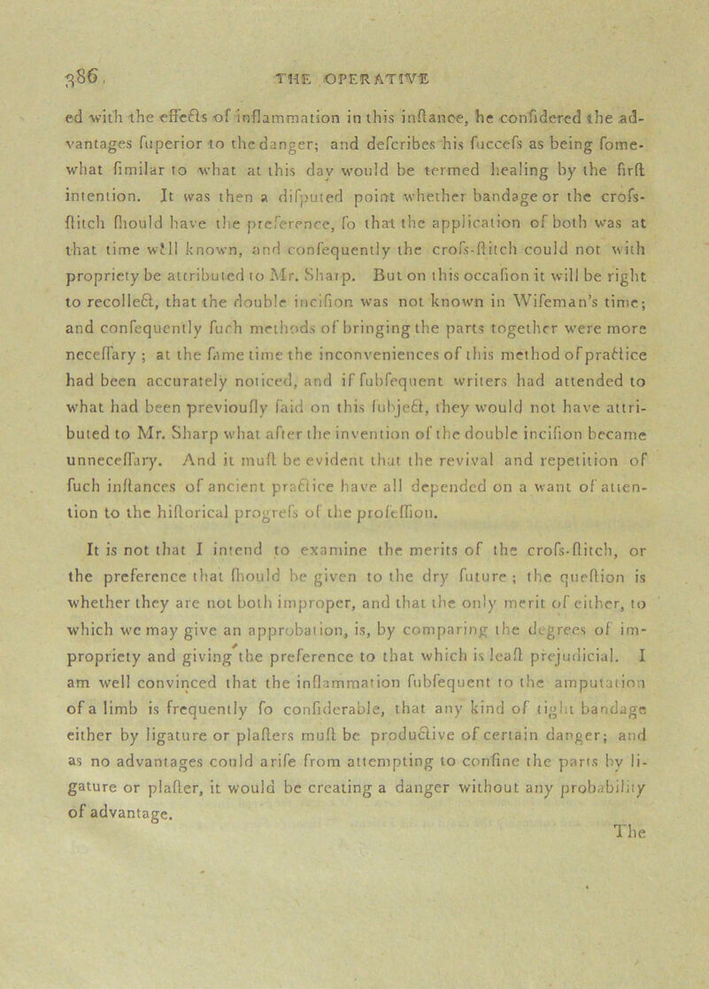 ed with the efFcfts of inflammation in this inflance, he confidercd the ad- vantages fnperior to the danger; and defcribes his fuccefs as being fome- what fimilar to what at this day would be termed healing by the lirfl intention. It was then a difputed point whether bandage or the crofs- flitch fliould have the ptcference, fo that the application of both was at that time will known, and confequently the crofs-flitch could not with propriety be attributed to Mr. Sharp. But on this occafion it will be right to recolleft, that the double incifion was not known in Wifeman’s time; and confequently furh methods of bringing the parts together were more necelTary ; at the fame time the inconveniences of this method of praHice had been accurately noticed, and iffubfequent writers had attended to w’hat had been previoufly laid on this luhje£t, they would not have attri- buted to Mr. Sharp what after the invention of the double incifion became unnecefl'ary. And it inufl; be evident that the revival and repetition of fuch inflances of ancient praflice have all depended on a want of atten- tion to the hiflorical progrefs of the profeffion. It is not that I intend to examine the merits of the crofs-flitch, or the preference that fliould he given to the dry future ; the queflion is whether they are not both improper, and that t)ie only merit of cither, to which w'c may give an approbation, is, by comparing the degrees of im- propriety and giving the preference to that which is leafl: prejudicial. I am well convinced that the inflammation fubfequent to the amputation of a limb is frequently fo confulerable, that any kind of tight bandage cither by ligature or plaflers muft be produclive of certain danger; and as no advantages conld arife from attempting to confine the parts by li- gature or plafler, it would be creating a danger without any probability of advantage.