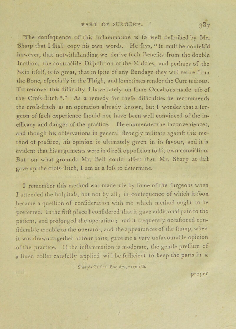 The conTcquence of this inflammation is fo wcM defcribed by Mr. Sharp that I fliall copy his own words. He fays, “it muft be confefs’d however, that notwithflanding we derive fuch Benefits from the double Incifion, the contra6lile Difpofition of the Mufcles, and perhaps of the Skin iifelf, is fo great, that in fpite of any Bandage they w’ill retire from the Bone, efpecially in the Thigh, and (ometimes render the Cure tedious. To remove this difficulty I have lately on fome Occafions made life of the Crofs-flitch As a remedy for thefe difficulties he recommends the crofs-flitch as an operation already known, but I wonder that a fur- geon of fuch experience fliould not have been well convinced of the in- efficacy and danger of the practice. He enumerates the inconveniences, and though his obfervations in general flrongly militate againfl this me- thod of praHice, his opinion is ultimately given in its favour, and it is evident that his arguments were in diredl oppofition to his own convidlion. But on what grounds Mr. Bell could affert that Mr. Sharp at laft gave up the crofs-flitch, I am at a lofs to determine. I remember this method was made ufe by fome of the furgeons when I attended the hofpitals, but not by all; in confequence of which it foon became a queflion of confideration with me which method ought to be preferred. In the firfl place I confidered that it gave additional pain to the patient, and prolonged the operation ; and it frequently occafioned con- fiderable trouble to the operator, and the appearances of the flump, when it was draw’n together at four parts, gave me a very unfavourable opinion of the praflice. If the inflammation is moderate, the gentle prefTure of a linen roller carefully applied will be fufficient to keep the parts in a Sharp’s'Cntical Enquiry, page proper