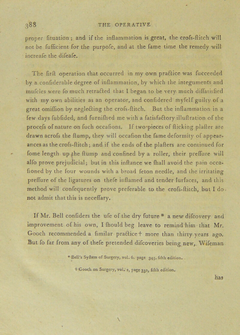 proper fituation ; and if the inflammation is great, the crofs-ftitch will not be fufficient for the purpofe, and at the fame time the remedy will increafe the difeafc. The firfl; operation that occurred in my own praflicc was fucceeded by a confiderable degree of inflammation, by which the integuments and mufcles were fo much retraced that I began to be very much diflatisfied with my own abilities as an operator, and confldered myfelf guilty of a great omiflion by neglefting the crofs-flitch. But the inflammation in a few days fubflded, and furnilhed me with a fatisfaftory illuflration of the procefs of nature on fuch occafions. If two*pieces of flicking plafler are drawn acrofs the flump, they will occafion the fame deformity of appear- ances as the crofs-flitch; and if the ends of the plaflers are continued for fome length up ^he flump and confined by a roller, their preffure will alfo prove prejudicial; but in this inflance we (hall avoid the pain occa- fioned by the four wounds with a broad feton needle, and the irritating preffure of the ligatures on thefc inflamed and tender lurfaces, and this method will confequenily prove preferable to the crofs-ftitch, but I do* not admit that this is neceffary. If Mr. Bell confiders the ufe of the dry future* a new difcovery and improvement of his own, I fhould beg leave to remind him that Mr. Gooch recommended a fimilar pratlicef more than thirty years ago. But fo far from any of thefe pretended difcoveries being new, Wifeman ♦ Bell’s Syftera of Surgery, vol. 6. page 345. fifth edition. + Gooch on Surgery, vol.’ 2, page 332, fifth edition. has