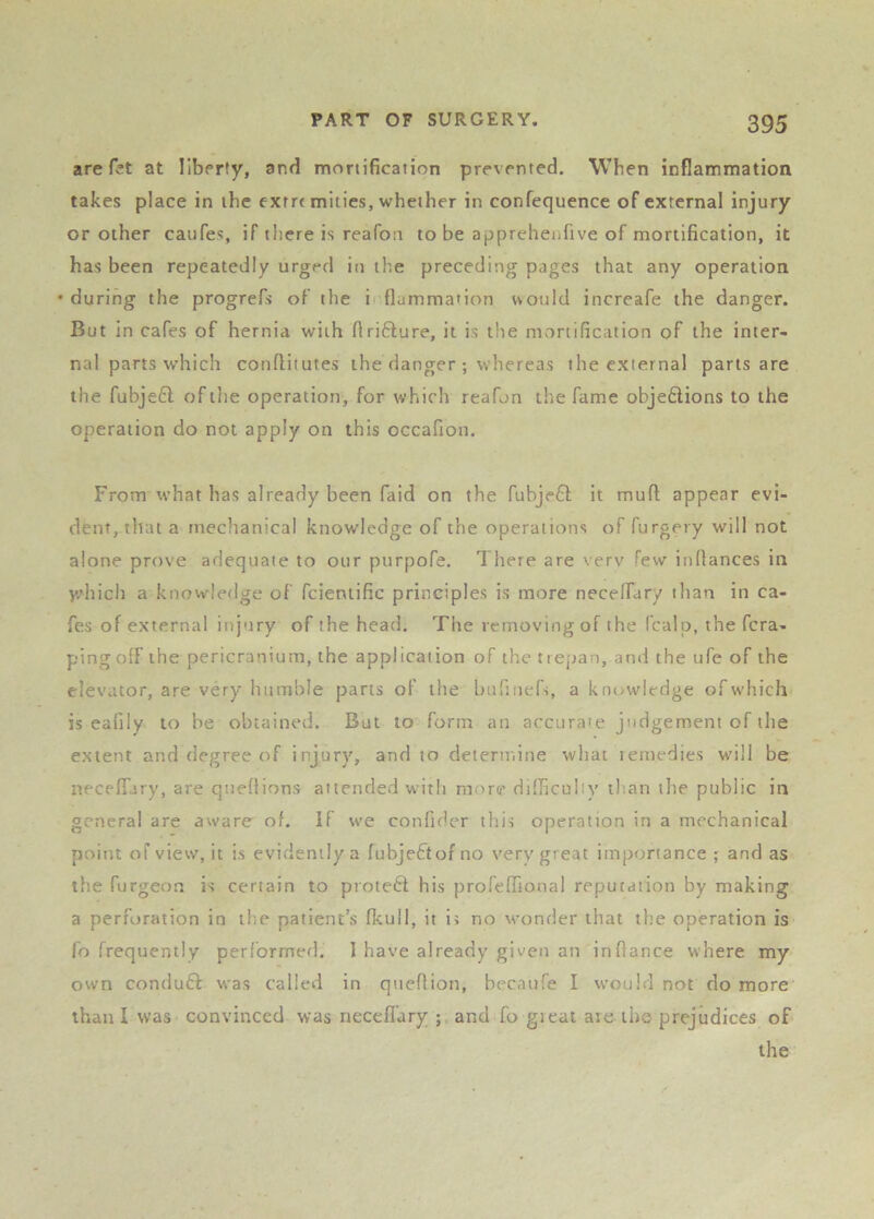 are r?t at liberty, and mortification prevented. When inflammation takes place in the exrrt mities, whether in confequence of external injury or other caufes, if there is reafon to be appreheufive of mortification, it has been repeatedly urged in the preceding pages that any operation • during the progrefs of the i (lammation would increafe the danger. But in cafes of hernia with firifture, it is the mortification of the inter- nal parts which confliiutes the danger ; whereas the external parts are the fubjeft of the operation, for which reafon the fame objeftions to the operation do not apply on this occafion. From what has already been faid on the fubjefl; it muft appear evi- dent, that a mechanical knowledge of the operations of furgery will not alone prove adequate to our purpofe. There are very few inflances in y.’hich a knowledge of fcientific principles is more necelfary than in ca- fes of external injury of the head. The removing of the (calp, the fcra- pingofF the pericranium, the application of the trepan, and the ufe of the elevator, are very humble parts of the bufinefs, a knowledge ofw'hich is eafily to be obtained. But to form an accuraie judgement of the extent and degree of injury, and to deternune what lernedies will be neceffary, are qneflions attended with more difliculty than the public in general are aware of. If we confider this operation in a mechanical point of view, it is evidently a fubjeftof no very great importance ; and as the furgeon is certain to prote6l; his prolefrional reputation by making a perforation in the patient’s fkull, it is no wonder that the operation is fo frequently performetl. 1 have already given an infiance where my own conduft was called in qnefiion, becanfe I would not do more than I was convinced was neceflary ; and fo gieat are the prejudices of the