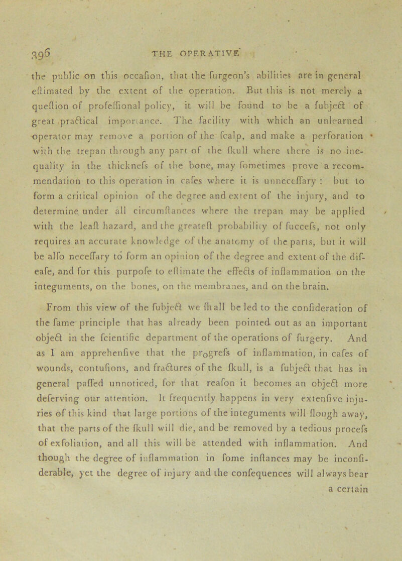 the public on this occafion, that the fiirgeon’s abilities arc in general eftimated by the extent of the operation. But tliis is not merely a queftion of profelfional policy, it will be found to be a fubjeft of great praftical imponance. The facility with tvhich an unlearned operator may remove a portion of the fcalp, and make a perforation • with the trepan through any part of the flcull where there is no ine- quality in the thicknefs of the bone, may fometimes prove a recom- mendation to this operation in cafes where it is unneceffary ; but to form a critical opinion of the degree and extent of the injury, and to determine under all circumflances where the trepan may be applied with the lead hazard, and the greated probability of fuccefs, not only requires an accurate knowledge of the anatomy of the parts, but it will be alfo neceffary to form an opinion of the degree and extent of the dif- eafe, and for this purpofe to edimate the elfefls of indammation on the integuments, on the bones, on the, membranes, and on the brain. From this view of the fubjeft we lhall be led to the confiderarion of the fame principle that has already been pointed out as an important objeft in the fcientific department of the operations of furgery. And as 1 am apprehenfive that the progrefs of indammation, in cafes of wounds, contufions, and fraflures of the dcull, is a fubjeft that has in general paded unnoticed, for that reafon it becomes an ohjeft more deferving our attention. It frequently happens in very extenfive inju- ries of this kind that large portions of the integuments will dough away, that the pans of the fkull will die, and be removed by a tedious procefs of exfoliation, and all this will be attended with indammation. And though the degree of indammation in fome inflances may be inconfi- derable, yet the degree of injury and the confequenccs will always bear a certain