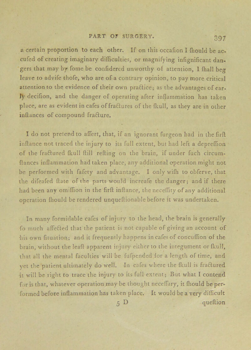 a certain proportion to each other. If on this occafion I fliould be ac- cufed of creating imaginary difficulties, or magnifying infignlficant dan- gers that may by fome be confidered unworthy of attention, 1 (hall beg leave to advife thofe, who are of a contrary opinion, to pay more critical attention to the evidence of their own pra6lice; as the advantages of ear- ly decifion, and the danger of operating after inflammation has taken place, are as evident in cafes of fraftures of the fliull, as they are in other inflances of compound fradure. I do not pretend to affert, that, if an ignorant furgeon had in thefirfl inflance not traced the injury to its full extent, but had left a depreffion of the fractured fkull ftill refling on the brain, if under fuch circum- flances inflammation had taken place, any additional operation might not be performed with fafety and advantage. I only wifh to obferve, that the difeafed flate of the parts would increafe the danger; and if there had been any omiffion in the firfl inflance, the neceffity of any additional operation fhould be rendered unqueflionable before it was undertaken. In many formidable cafes of injury to the head, the brain is generally fo much affefled tliat the patient is not capable of giving an account of his own fituation; and it frequently happens in cafes of concuffion of the brain, without the lead apparent injury either to the integument or fkull, that all the mental faculties will be fufpended for a length of time, and yet the patient ultimately do well. In cafes where the flcull is fraftured it will be right to trace the injury to its full extent; But what I contend for is that, whatever operation may be thought neceffary, it fliould be per- formed before inflammation has taken place. It would be a very difhcult 5 D queftion