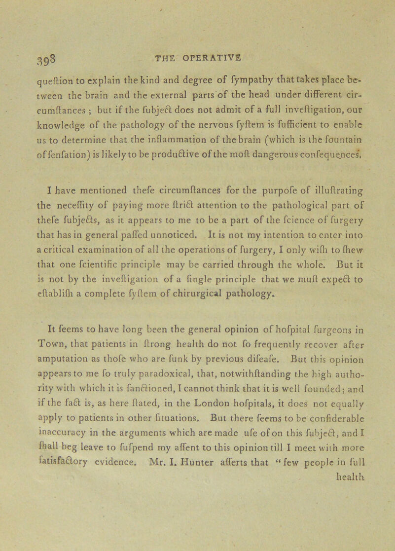 39S queftion to explain the kind and degree of fympathy that takes place be- tween the brain and the external parts of the head under different cir- cumflances ; but if the fubjeft does not admit of a full invefligaiion, our knowledge of the pathology of the nervous fyftem is fufficient to enable us to determine that the inflammation of the brain (^which is the fountain offenfation) is likely to be produftive of the mofl dangerous confeque,nces'. I have mentioned thefe circumflances for the purpofe of illuflrating the neceffity of paying more flri61 attention to the pathological part of thefe fubjefts, as it appears to me to be a part of the fcience of furgery that has in general pafl'ed unnoticed. It is not my intention to enter into a critical examination of all the operations of furgery, I only wifli to fliew that one fcientific principle may be carried through the whole. But it is not by the inveftigation of a fingle principle that we muft cxpe6i to eflablifli a complete fyftem of chirurgical pathology. It feems to have long been the general opinion of hofpital furgeons in Town, that patients in flrong health do not fo frequently recover after amputation as thofe who are funk by previous difeafe. But this opinion appears to me fo truly paradoxical, that, notwithftanding the high autho- rity with which it is fanftioned, I cannot think that it is well founded ; and if the fa6l is, as here dated, in the London hofpitals, it does not equally apply to patients in other fituations. But there feems to be confiderable inaccur acy in the arguments which are made ufe of on this fubjefd, and I fhall beg leave to fufpend my affent to this opinion till I meet with more fatisfaClory evidence. Mr. I. Hunter afferts that “few people in full health