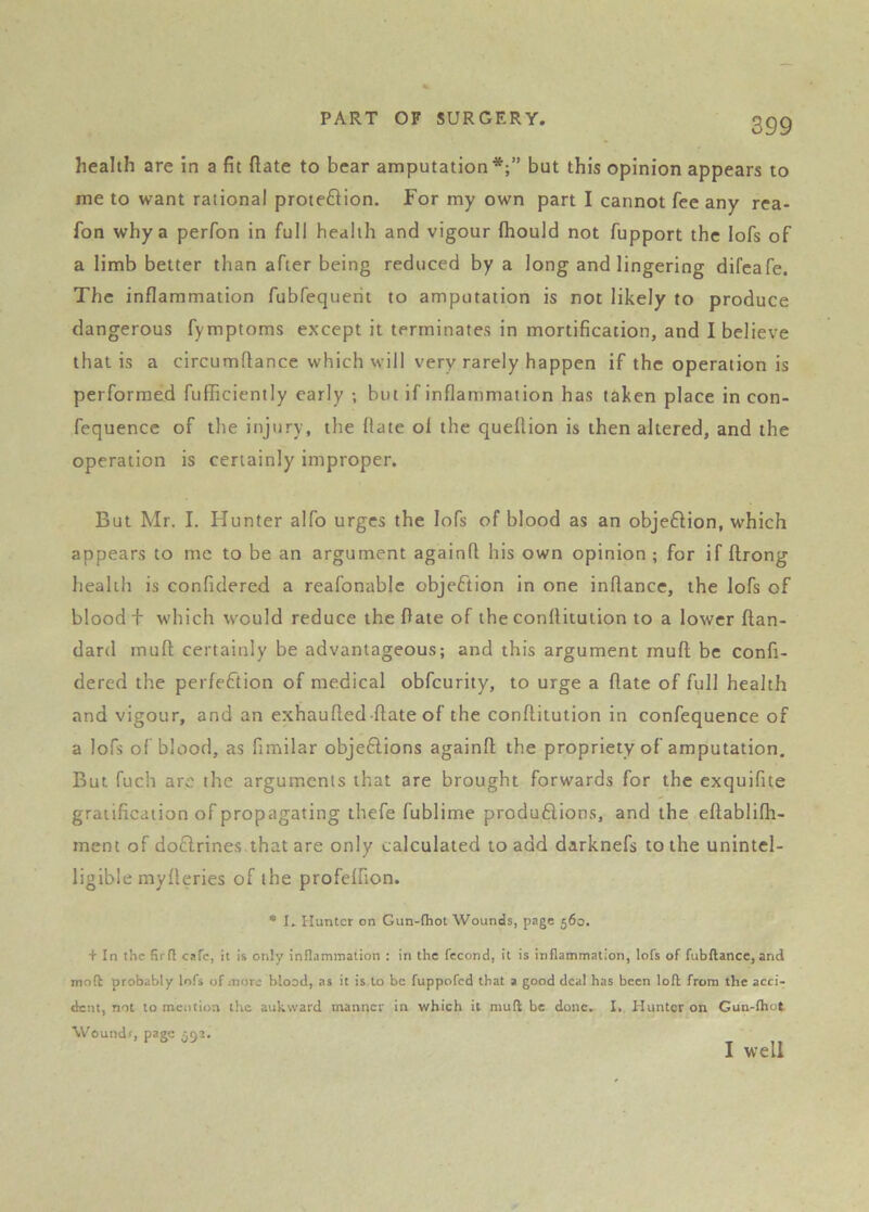 health are in a fit ftate to bear amputation*;” but this opinion appears to me to want rational protefHon. For my own part I cannot fee any rea- fon why a perfon in full health and vigour fhould not fupport the lofs of a limb better than after being reduced by a long and lingering difcafe. The inflammation fubfequerit to amputation is not likely to produce dangerous fymptoms except it terminates in mortification, and I believe that is a circumflance which will very rarely happen if the operation is performed fufficiently early ; but if inflammation has taken place in con- fequencc of the injury, the flate ol the queflion is then altered, and the operation is certainly improper. But Mr. I. Hunter alfo urges the lofs of blood as an obje£lion, which appears to me to be an argument againfl his own opinion ; for if ftrong health is confidered a reafonablc objeftion in one inflance, the lofs of blood + which would reduce the flate of the conflitution to a lower ftan- dard rnuft certainly be advantageous; and this argument mufl; be confi- dered the perfection of medical obfcurity, to urge a ftate of full health and vigour, and an exhaufted-ftate of the conflitution in confequence of a lofs of blood, as fimilar objeftions againft the propriety of amputation. But fuch arc the arguments that are brought forwards for the exquifite gratification of propagating thefe fublime produ£lions, and the eftablifh- ment of doftrines.that are only calculated to add darknefs to the unintel- ligible myfteries of the profelfion. * I. Hunter on Gun-(hot Wounds, page 560. + In the firfl cafe, it is only inflammation : in the fccond, it is inflammation, lofs of fubftance, and mofl probably lofs of more blood, as it is to be fuppofed that a good deal has been loft from the acci- dent, not to mention the aukward manner in which it mull be done, I. Hunter on Gun-lhot Wound*, page 552. I well
