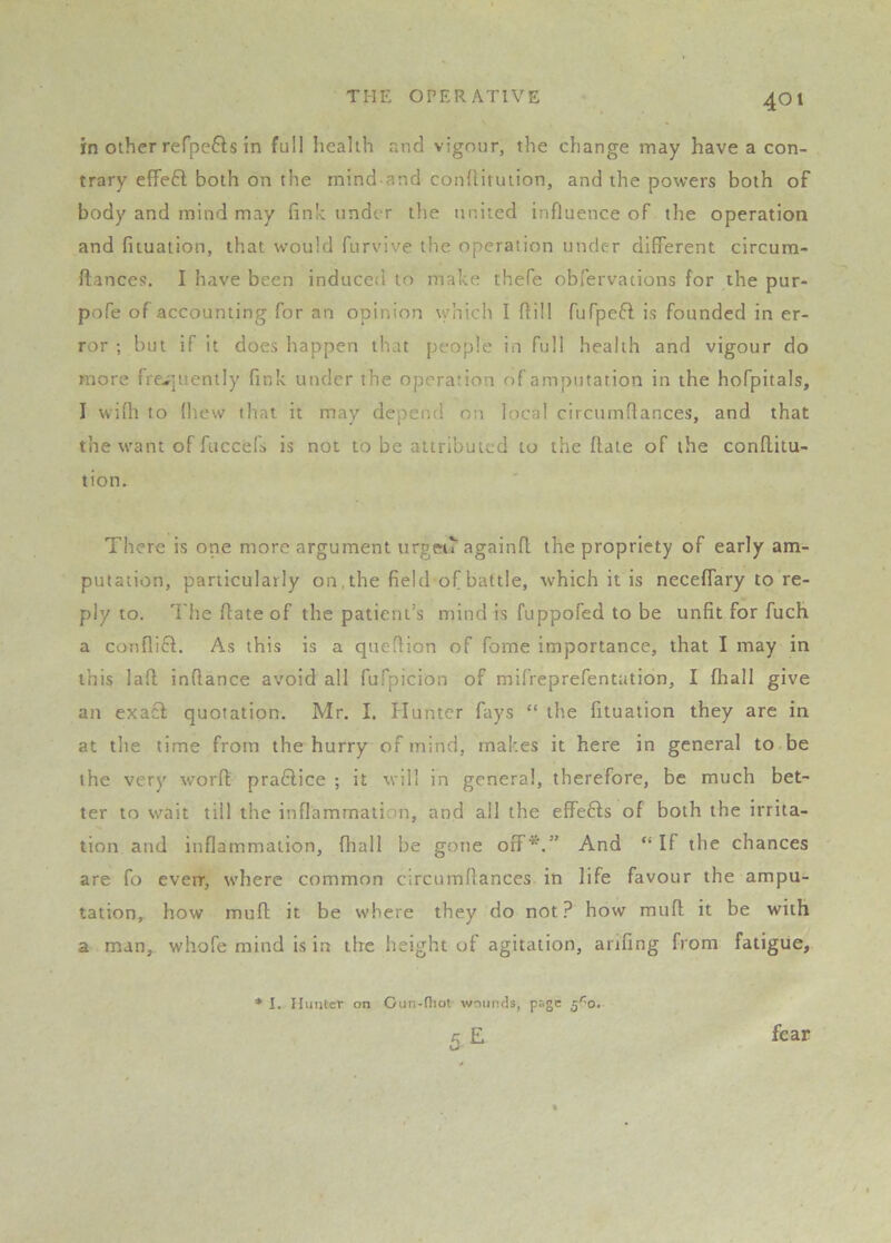 in Other refpefts in full health and vigour, the change may have a con- trary efFeft both on the mind and conditution, and the powers both of body and mind may fink under tlie united influence of the operation and fituaiion, that would furvive the operation under different circum- ftances. I have been induced to make thefe obfervations for the pur- pofe of accounting for an opinion which I fiill fuTpeft is founded in er- ror ; but if it does happen that people in full health and vigour do more fre-;]uently fink under the opcraiion of amputation in the hofpitals, I wifli to (hew that it may depeofl on local circumfiances, and that the want of fuccefs is not to be attributed to the flate of the conflitu- tion. There is one more argument urgeii againfl the propriety of early am- putation, particularly on, the field of battle, which it is neceffary to re- ply to. The date of the patient's mind is fuppofed to be unfit for fuch a conflift. As this is a quedion of fome importance, that I may in this lad indance avoid all fufpicion of mifreprefentation, I fhall give an exact quotation. Mr. I. fluntcr fays “ the fituation they are in at the time from the hurry of mind, makes it here in general to be the very word pra6lice ; it will in general, therefore, be much bet- ter to wait till the inflammati.in, and all the effefts of both the irrita- tion and inflammation, fhall be gone off*.” And “ If the chances are fo everr, where common circumfiances in life favour the ampu- tation, how mud it be where they do not? how mud it be with a man, whofe mind is in the height of agitation, anfing from fatigue, * I. Hunter on Gun-fliot wounds, page 5''0. E w fear