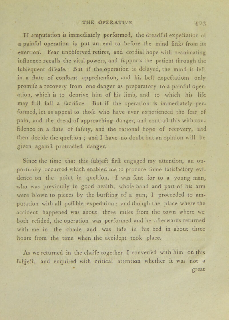 If amputation is immediately performed, the dreadful expeciation of a painful operation is put an end to before the mind finks from its exertion. Fear unobferved retires, and cordial hope with reanimating influence recalls the vital powers, and fupports the patient through the fubfequent difeafe. But if the operation is delayed, the mind is left in a ftate of conftant apprehenfion, and his bell expectations only promife a recovery from one danger as preparatory to a painful oper- ation, which is to deprive him of his limb, and to which his life may flill fall a facrifice. But if the operation is immediately per- formed, let us appeal to thofe who have ever experienced the fear of pain, and the dread of approaching danger, and contrail this with con- fidence in a ftate of fafety, and the rational hope of recovery, and then decide the queftion ; and I have no doubt but an opinion will be given againft protrafted danger. Since the time that this fubjeft firft engaged my attention, an op- portunity occurred which enabled me to procure fome fatisfaflory evi- dence on the point in queftion. I was fent for to a young man, who w'as previoufly in good health, whofe hand and part of his arm were blown to pieces by the burfting of a gun; I proceeded to am- putation with all poftible expedition ; and though the place where the accident happened was about three miles from the town where we both refided, the operation was performed and he afterwards returned WMtli me in the chaife and was fafe in his bed in about three hours from the time when the accident took place. As we returned in the chaife together I converfed with him on this fubje6l, and enquired with critical attention whether it was not a great