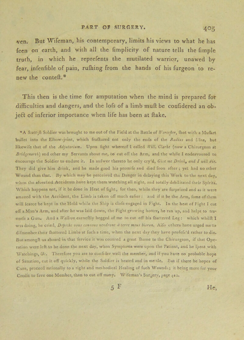 ven. But Wifeman, his contemporary, limits his views to what he has feen on earth, and with all the fimplicity of nature tells the fimple truth, in which he reprefents the mutilated warrior, unawed by fear, infenfible of pain, rufhing from the hands of his furgeon to re- new the contefl:.* This then is the time for amputation when the mind is prepared for difficulties and dangers, and the lofs of a limb mufl; be confidered an ob- je6l of inferior importance when life has been at flake. * A Scott'Jh Soldier was brought to me out of the Field at the Battle of Worce^er, (hot with a Mufket bullet into the Elbow-joint, which fraftured not only the ends of the Radius and Vina, but likewifc that of the Adjutorium. Upon fight whereof I called IVill, Clarke (now a Chirurgeon at Bridgenorth) and other my Servants about me, to cut off the Arm, and the while I endeavoured to encourage the Soldier to endure it. In arifwer thereto he only cry’d. Give me Drink., and I will die. They did give him drink, and he made good his promife and died foon after; yet had no other Wound than that. By which may be perceived the Danger in delaying this Work to the next day, when the aforclaid Accidents have kept them watching all night, and totally debilitated their Spirits. Which happens not, if it be done in Heat of fight, for then, while they are furprized and as it were amazed with the Accident, the Limb is taken off much cafier : and if it be the Arm, fome of them will Icarce be kept in the Hold while the Ship is clofe engaged in Fight. In the heat of Fight I cut off a Man’s Arm, and after he was laid down, the Fight growing hotter, he ran up, and helpt to tra- verfe a Cun. And a IValloon earneftly begged of me to cut off his fhattered Leg : which whilft I was doing, he cried, Depecke vans connous vendrone a terre mous bioron. Alfo others have urged me to difmember their (haltered Limbs at fuch a time, when the next day they have profefs’d rather to die. Butamongft us aboard in that fervice it was counted a great fhamc to the Chirurgeon, if that Ope- ration were left to he done the next day, when Symptoms were upon the Patient, and he fpent with Watchings, eJc. Therefore you arc to confider well the member, and if you have no probable hope of Sanation, cut it off quickly, while the Soldier is heated and in mettle. But if there be hopes of Cure, proceed rationally to a right and methodical Healing of fuch Wound.; it being more for your Credit to favc one Member, than to cut off many. Wifeman’s Surgery, page 410.