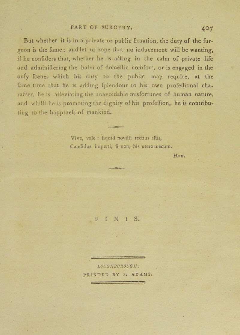 But whether it is in a piivate or public fituation, the duty of the fur^ geon is the fame; and let us hope that no inducement will be wanting, if he confiders that, w'hether he is a6ling in the calm of private life and adminiflering the balm of domeflic comfort, or is engaged in the bufy fcencs which his duty to the public may require, at the fame time that he is adding fplendour to his own profeflional cha- racter, he is alleviating the unavoidable misfortunes of human nature, and whild he is promoting the dignity of his profeffion, he is contribu- ting to the happinefs of mankind. Vive, vale : fiquid novifti re6lius iflis, Candidas imperti, (i non, his utere mecura. Hor. . F I N I S. LOUGHBOROUGH: PRINTED BY Si ADAMS*.