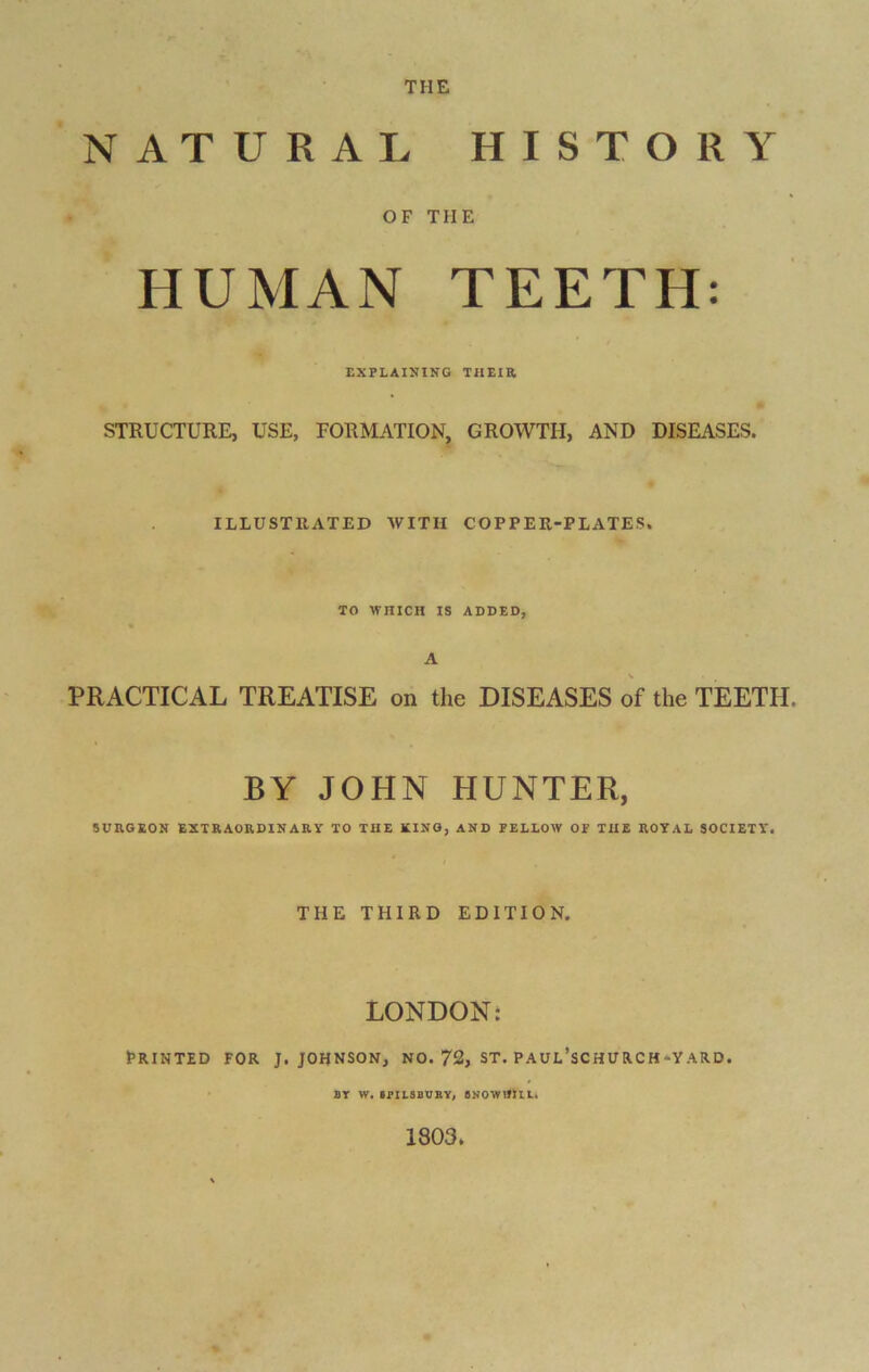 THE NATURAL HISTORY OF THE HUMAN TEETH: EXPLAINING THEIR STRUCTURE, USE, FORMATION, GROWTH, AND DISEASES. ILLUSTRATED WITH COPPER-PLATES. TO WHICH IS ADDED, A PRACTICAL TREATISE on the DISEASES of the TEETH. BY JOHN HUNTER, SURGEON EXTRAORDINARY TO THE XING, AND FELLOW OF THE ROYAL SOCIETY. THE THIRD EDITION. LONDON: I5 R IN TED FOR J. JOHNSON, NO. 72, ST. P AUL’SC HU RC H-Y ARD. 8T W. IPILSBUBY, 8NOWIJIIL. 1803.