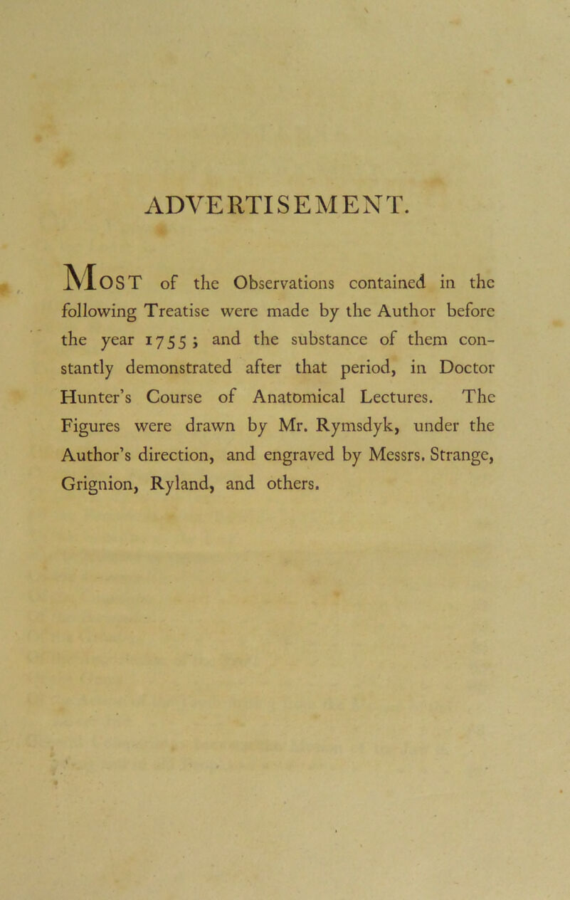 ADVERTISEMENT. Most of the Observations contained in the following Treatise were made by the Author before the year 1755 ; and the substance of them con- stantly demonstrated after that period, in Doctor Hunter’s Course of Anatomical Lectures. The Figures were drawn by Mr. Rymsdyk, under the Author’s direction, and engraved by Messrs. Strange, Grignion, Ryland, and others.