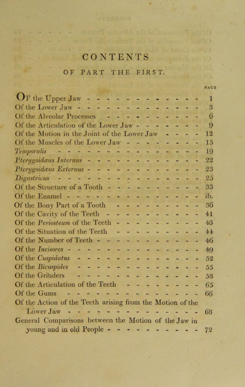 CONTENTS OF PART THE FIRST. PAGE Of the Upper Jaw - -- -- -- -- -- - 1 Of the Lower Jaw - -- -- -- -- -- -- 3 Of the Alveolar Processes - -- -- -- -- - 6 Of the Articulation of the Lower Jaw - -- -- -- 9 Of the Motion in the Joint of the Lower Jaw - - - - 12 Of the Muscles of the Lower Jaw - -- -- -- -15 Temporalis - -- -- -- -- -- -- -- 19 Pterygoidceus hit emus - -- -- -- -- -- -22 Pterygoidams Externus - -- -- -- -- -- - 23 Digastricus - -- -- -- -- -- -- --25 Of the Structure of a Tooth - -- -- -- -- -33 Of the Enamel - -- - - -- -- -- -- - ib. Of the Bony Part of a Tooth - -- -- -- --36 Of the Cavity of the Teeth - -- -- -- -- - 41 Of the Periosteum of the Teeth - -- -- -- -- 43 Of the Situation of the Teeth - -- -- -- --44 Of the Number of Teeth - -- -- -- -- --46 Of the Incisores - -- -- -- -- -- -- -49 Of the Cuspidatus ------------- 52 Of the Bicusp ides - -- -- -- -- -- -- 55 Of the Grinders - -- -- -- -- -- -- 58 Of the Articulation of the Teeth - -- -- -- -65 Of the Gums - -- -- -- -- -- -- - 66 Of the Action of the Teeth arising from the Motion of the Lower Jaw - -- -- -- -- -- -- - 68 General Comparisons between the Motion of the Jaw in young and in old People - -- -- -- -- -72