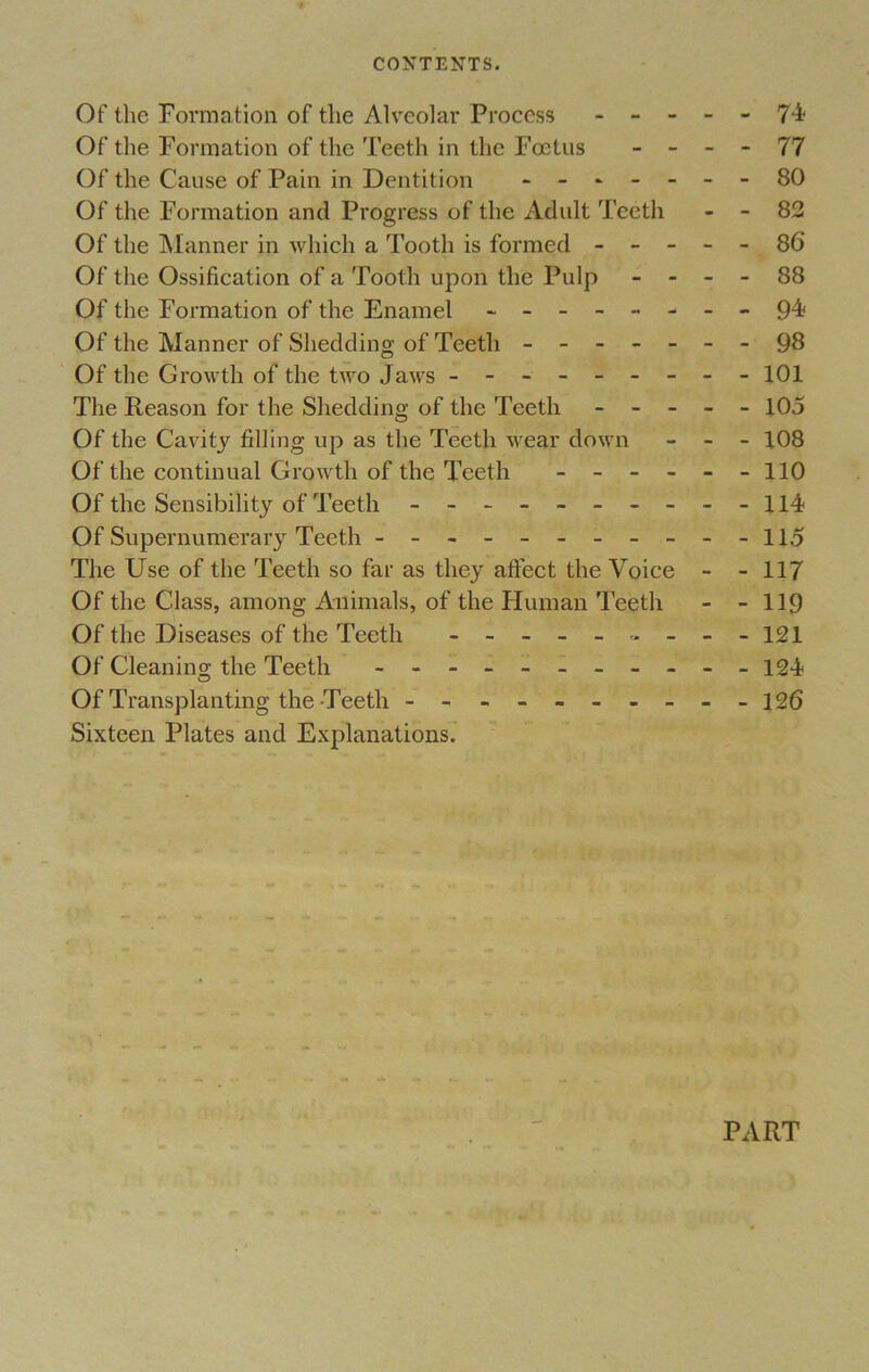 CONTENTS. Of the Formation of the Alveolar Process ----- 74 Of the Formation of the Teeth in the Foetus - - - - 77 Of the Cause of Pain in Dentition - -- -- --80 Of the Formation and Progress of the Adult Teeth - - 82 Of the Manner in which a Tooth is formed ----- 86 Of the Ossification of a Tooth upon the Pulp - - - - 88 Of the Formation of the Enamel - -- -- -- -94? Of the Manner of Shedding of Teeth - -- -- --98 Of the Growth of the two Jaws - -- -- -- -- 101 The Reason for the Shedding of the Teeth ----- 105 Of the Cavity tilling up as the Teeth wear down - - - 108 Of the continual Growth of the Teeth - - - - - -110 Of the Sensibility of Teeth - -- -- -- -- -H4? Of Supernumerary Teeth - -- -- -- -- --115 The Use of the Teeth so far as they affect the Voice - - 117 Of the Class, among Animals, of the Human Teeth - - 119 Of the Diseases of the Teeth - 121 Of Cleaning the Teeth - - - - - - - - - 124 Of Transplanting the-Teeth - -- -- -- -- -126 Sixteen Plates and Explanations. PART