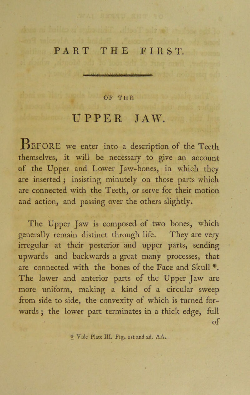 PART THE FIRST. OP THE UPPER JAW. Before we enter into a description of the Teeth themselves, it will be necessary to give an account of the Upper and Lower Jaw-bones, in which they are inserted ; insisting minutely on those parts which are connected with the Teeth, or serve for their motion and action, and passing over the others slightly. The Upper Jaw is composed of two bones, which generally remain distinct through life. They are very irregular at their posterior and upper parts, sending upwards and backwards a great many processes, that are connected with the bones of the Face and Skull *. The lower and anterior parts of the Upper Jaw are more uniform, making a kind of a circular sweep from side to side, the convexity of which is turned for- wards ; the lower part terminates in a thick edge, full of