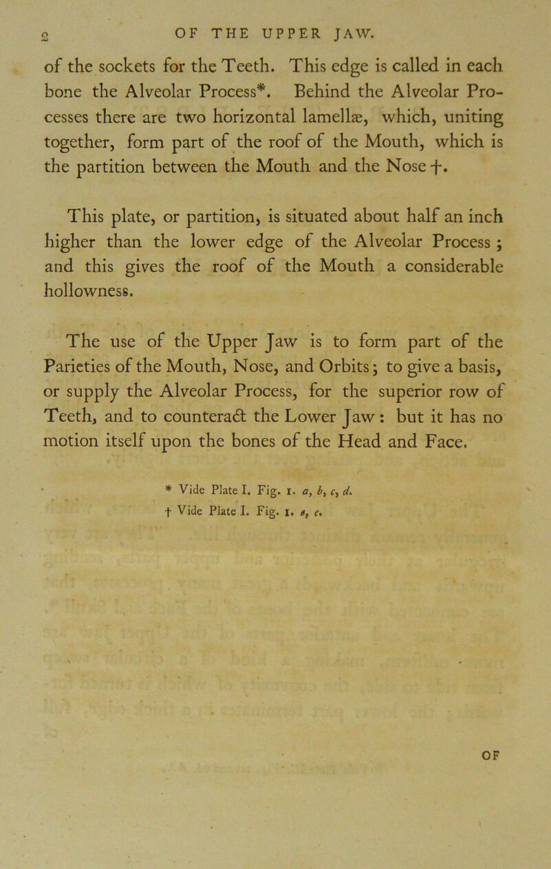 of the sockets for the Teeth. This edge is called in each bone the Alveolar Process*. Behind the Alveolar Pro- cesses there are two horizontal lamellae, which, uniting together, form part of the roof of the Mouth, which is the partition between the Mouth and the Nose f. This plate, or partition, is situated about half an inch higher than the lower edge of the Alveolar Process ; and this gives the roof of the Mouth a considerable hollowness. The use of the Upper Jaw is to form part of the Parieties of the Mouth, Nose, and Orbits; to give a basis, or supply the Alveolar Process, for the superior row of Teeth, and to counteract the Lower Jaw: but it has no motion itself upon the bones of the Head and Face. * Vide Plate I. Fig. i. a, b, <•, d. f Vide Plate I. Fig. i. t, e.