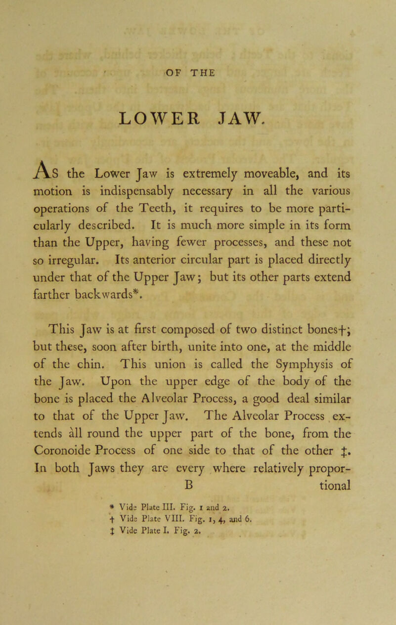 LOWER JAW. As the Lower Jaw is extremely moveable, and its motion is indispensably necessary in all the various operations of the Teeth, it requires to be more parti- cularly described. It is much more simple in its form than the Upper, having fewer processes, and these not so irregular. Its anterior circular part is placed directly under that of the Upper Jaw; but its other parts extend farther backwards*. This Jaw is at first composed of two distinct bonesf; but these, soon after birth, unite into one, at the middle of the chin. This union is called the Symphysis of the Jaw. Upon the upper edge of the body of the bone is placed the Alveolar Process, a good deal similar to that of the Upper Jaw. The Alveolar Process ex- tends all round the upper part of the bone, from the Coronoide Process of one side to that of the other In both Jaws they are every where relatively propor- B tional * Vide Plate III. Fig. i and 2. 4 Vide Plate VIII. Fig. 1, 4, and 6.