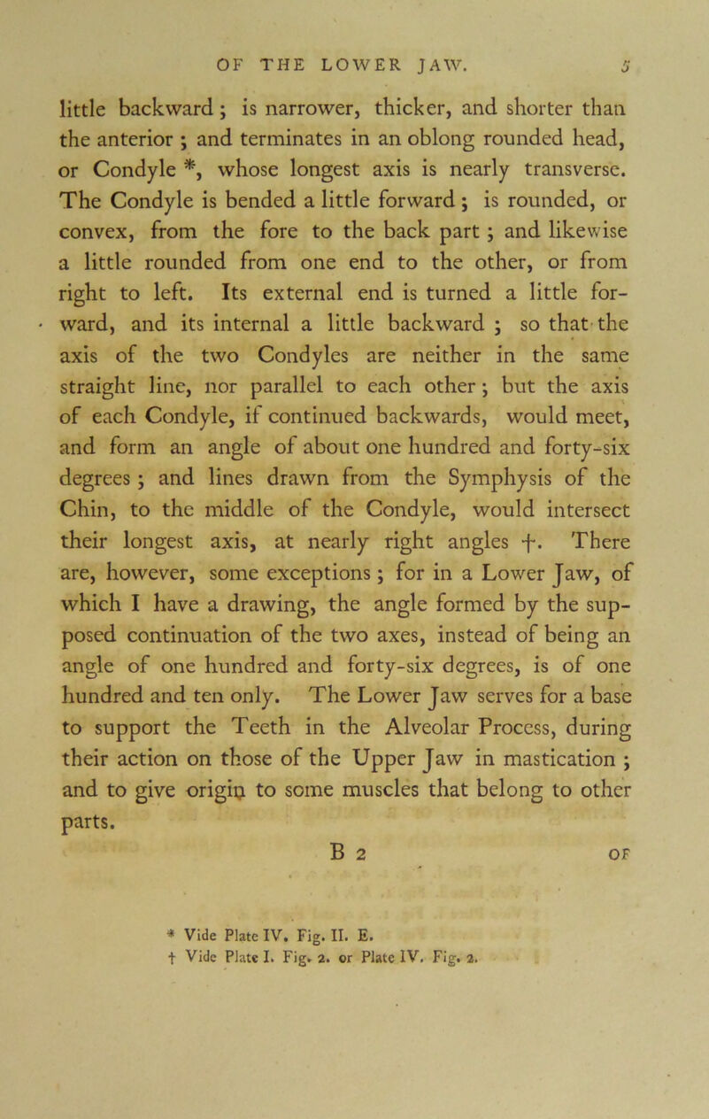 little backward ; is narrower, thicker, and shorter than the anterior ; and terminates in an oblong rounded head, or Condyle *, whose longest axis is nearly transverse. The Condyle is bended a little forward ; is rounded, or convex, from the fore to the back part ; and likewise a little rounded from one end to the other, or from right to left. Its external end is turned a little for- • ward, and its internal a little backward ; so that the axis of the two Condyles are neither in the same straight line, nor parallel to each other ; but the axis of each Condyle, if continued backwards, would meet, and form an angle of about one hundred and forty-six degrees; and lines drawn from the Symphysis of the Chin, to the middle of the Condyle, would intersect their longest axis, at nearly right angles f. There are, however, some exceptions; for in a Lower Jaw, of which I have a drawing, the angle formed by the sup- posed continuation of the two axes, instead of being an angle of one hundred and forty-six degrees, is of one hundred and ten only. The Lower Jaw serves for a base to support the Teeth in the Alveolar Process, during their action on those of the Upper Jaw in mastication ; and to give origi^i to some muscles that belong to other parts. B 2 OF * Vide Plate IV. Fig. II. E.
