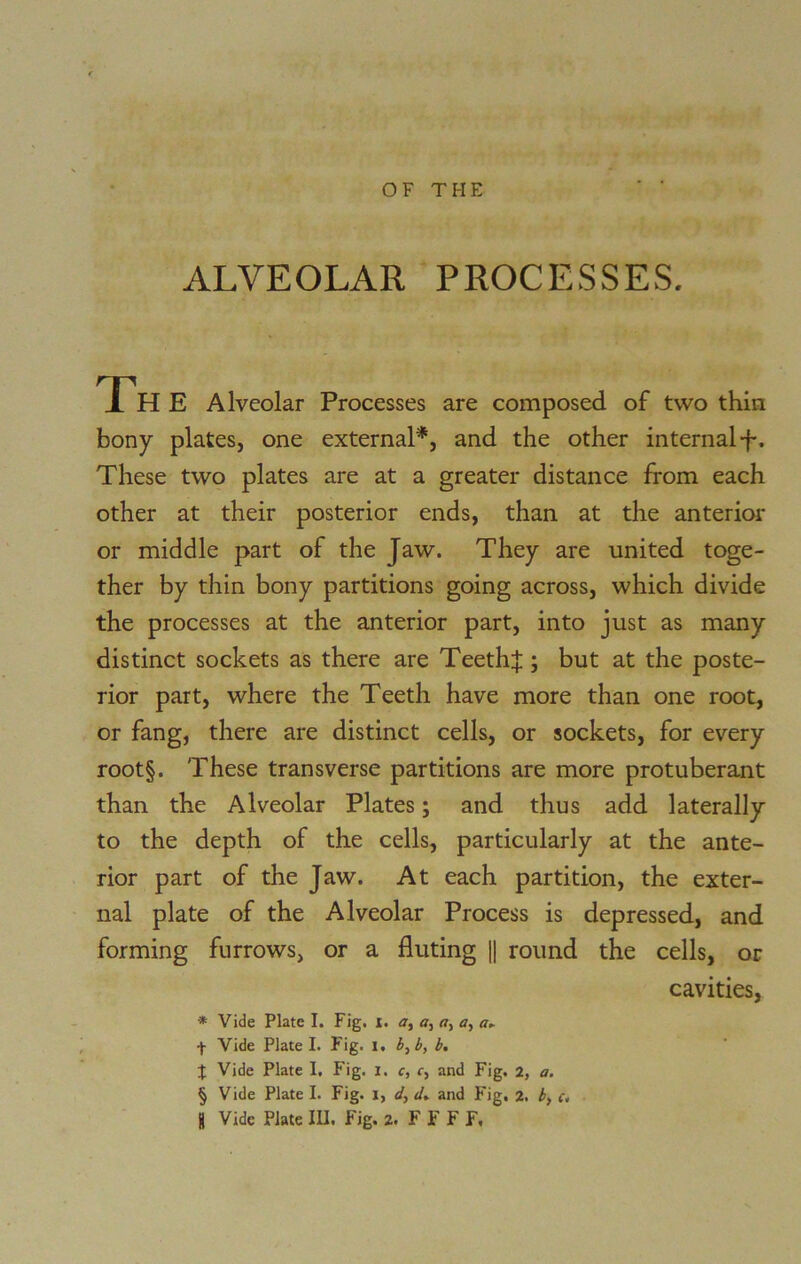 ALVEOLAR PROCESSES. Th E Alveolar Processes are composed of two thin bony plates, one external*, and the other internal f. These two plates are at a greater distance from each other at their posterior ends, than at the anterior or middle part of the Jaw. They are united toge- ther by thin bony partitions going across, which divide the processes at the anterior part, into just as many distinct sockets as there are Teeth:}:; but at the poste- rior part, where the Teeth have more than one root, or fang, there are distinct cells, or sockets, for every root§. These transverse partitions are more protuberant than the Alveolar Plates; and thus add laterally to the depth of the cells, particularly at the ante- rior part of the Jaw. At each partition, the exter- nal plate of the Alveolar Process is depressed, and forming furrows, or a fluting || round the cells, or cavities, * Vide Plate I. Fig. r. a, a, a, a, a► •f- Vide Plate I. Fig. I. b, b, b. J Vide Plate 1. Fig. I. c, c, and Fig. 2, a. § Vide Plate I. Fig. i, d, d* and Fig. 2. b} c.