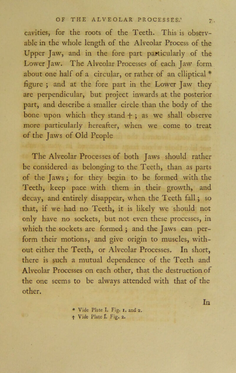 cavities, for the roots of the Teeth. This is observ- able in the whole length of the Alveolar Process of the Upper Jaw, and in the fore part particularly of the Lower Jaw. The Alveolar Processes of each Jaw form about one half of a circular, or rather of an elliptical * figure ; and at the fore part in the Lower Jaw they are perpendicular, but project inwards at the posterior part, and describe a smaller circle than the body of the bone upon which they stand f; as we shall observe more particularly hereafter, when we come to treat of the Jaws of Old People The Alveolar Processes of both Jaws should rather be considered as belonging to the Teeth, than as parts of the Jaws; for they begin to be formed with the Teeth, keep pace with them in their growth, and decay, and entirely disappear, when the Teeth fall; so that, if we had no Teeth, it is likely we should not only have no sockets, but not even these processes, in which the sockets are formed , and the Jaws can per- form their motions, and give origin to muscles, with- out either the Teeth, or Alveolar Processes. In short, there is such a mutual dependence of the Teeth and Alveolar Processes on each other, that the destruction of the one seems to be always attended with that of the other. In * Vide Plate I. Fig. 1. and 2.