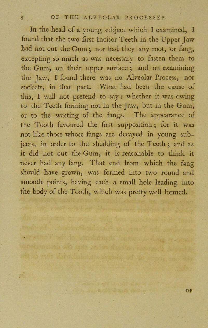 In the head of a young subject which I examined, I found that the two first Incisor Teeth in the Upper Jaw had not cut the Gum; nor had they any root, or fang, excepting so much as was necessary to fasten them to the Gum, on their upper surface ; and on examining the Jaw, I found there was no Alveolar Process, nor sockets, in that part. What had been the cause of this, I will not pretend to say : whether it was owing to the Teeth forming not in the Jaw, but in the Gum, or to the wasting of the fangs. The appearance of the Tooth favoured the first supposition; for it was not like those whose fangs are decayed in young sub- jects, in order to the shedding of the Teeth ; and as it did not cut the Gum, it is reasonable to think it never had any fang. That end from which the fang should have grown, was formed into two round and smooth points, having each a small hole leading into the body of the Tooth, which was pretty well formed.