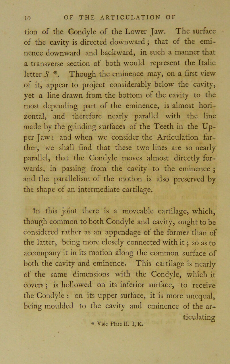tion of the Condyle of the Lower Jaw. The surface of the cavity is directed downward; that of the emi- nence downward and backward, in such a manner that a transverse section of both would represent the Italic letter S *. Though the eminence may, on a first view of it, appear to project considerably below the cavity, yet a line drawn from the bottom of the cavity to the most depending part of the eminence, is almost hori- zontal, and therefore nearly parallel with the line made by the grinding surfaces of the Teeth in the Up- per Jaw: and when we consider the Articulation far- ther, we shall find that these two lines are so nearly parallel, that the Condyle moves almost directly for- wards, in passing from the cavity to the eminence ; and the parallelism of the motion is also preserved by the shape of an intermediate cartilage. In this joint there is a moveable cartilage, which, though common to both Condyle and cavity, ought to be considered rather as an appendage of the former than of the latter, being more closely connected with it; so as to accompany it in its motion along the common surface of both the cavity and eminence. This cartilage is nearly of the same dimensions with the Condyle, which it covers; is hollowed on its inferior surface, to receive the Condyle : on its upper surface, it is more unequal, being moulded to the cavity and eminence of the ar- ticulating * Vide Plate II. I, K.