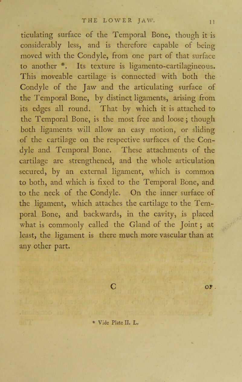 ticulating surface of the Temporal Bone, though it is considerably less, and is therefore capable of being moved with the Condyle, from one part of that surface to another *. Its texture is ligamento-cartilagineous. This moveable cartilage is connected with both the Condyle of the Jaw and the articulating surface of the Temporal Bone, by distinct ligaments, arising from its edges all round. That by which it is attached to the Temporal Bone, is the most free and loose; though both ligaments will allow an easy motion, or sliding of the cartilage on the respective surfaces of the Con- dyle and Temporal Bone. These attachments of the cartilage are strengthened, and the whole articulation secured, by an external ligament, which is common to both, and which is fixed to the Temporal Bone, and to the neck of the Condyle. On the inner surface of the ligament, which attaches the cartilage to the Tem- poral Bone, and backwards, in the cavity, is placed what is commonly called the Gland of the Joint; at least, the ligament is there much more vascular than at any other part. C OF .