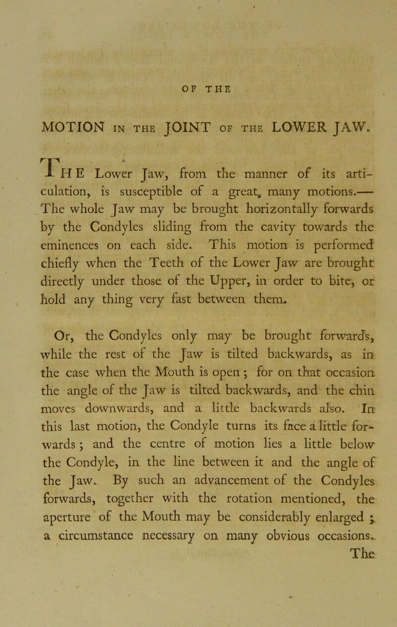 MOTION IN THE JOINT OF the LOWER JAW. rp THE Lower Jaw, from the manner of its arti- culation, is susceptible of a great, many motions.— The whole Jaw may be brought horizontally forwards by the Condyles sliding from the cavity towards the eminences on each side. This motion is performed chiefly when the Teeth of the Lower Jaw are brought directly under those of the Upper, in order to bite, or hold any thing very fast between them. Or, the Condyles only may be brought forwards, while the rest of the Jaw is tilted backwards, as in the case when the Mouth is open; for on that occasion the angle of the Jaw is tilted backwards, and the chin moves downwards, and a little backwards also. In this last motion, the Condyle turns its face a little for- wards ; and the centre of motion lies a little below the Condyle, in the line between it and the angle of the Jaw. By such an advancement of the Condyles forwards, together with the rotation mentioned, the aperture of the Mouth may be considerably enlarged ; a circumstance necessary on many obvious occasions.. The