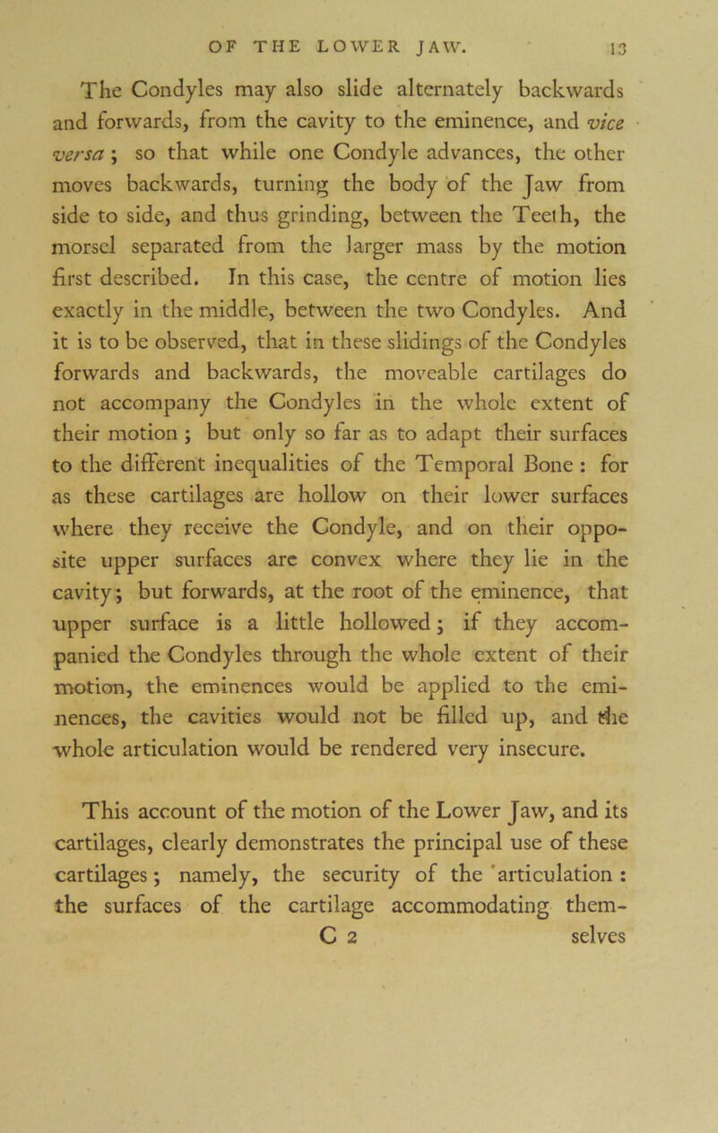 The Condyles may also slide alternately backwards and forwards, from the cavity to the eminence, and vice versa ; so that while one Condyle advances, the other moves backwards, turning the body of the Jaw from side to side, and thus grinding, between the Teelh, the morsel separated from the larger mass by the motion first described. In this case, the centre of motion lies exactly in the middle, between the two Condyles. And it is to be observed, that in these slidings of the Condyles forwards and backwards, the moveable cartilages do not accompany the Condyles in the whole extent of their motion ; but only so far as to adapt their surfaces to the different inequalities of the Temporal Bone : for as these cartilages are hollow on their lower surfaces where they receive the Condyle, and on their oppo- site upper surfaces are convex where they lie in the cavity; but forwards, at the root of the eminence, that upper surface is a little hollowed; if they accom- panied the Condyles through the whole extent of their motion, the eminences would be applied to the emi- nences, the cavities would not be filled up, and tfhe whole articulation would be rendered very insecure. This account of the motion of the Lower Jaw, and its cartilages, clearly demonstrates the principal use of these cartilages; namely, the security of the articulation : the surfaces of the cartilage accommodating them- C 2 selves