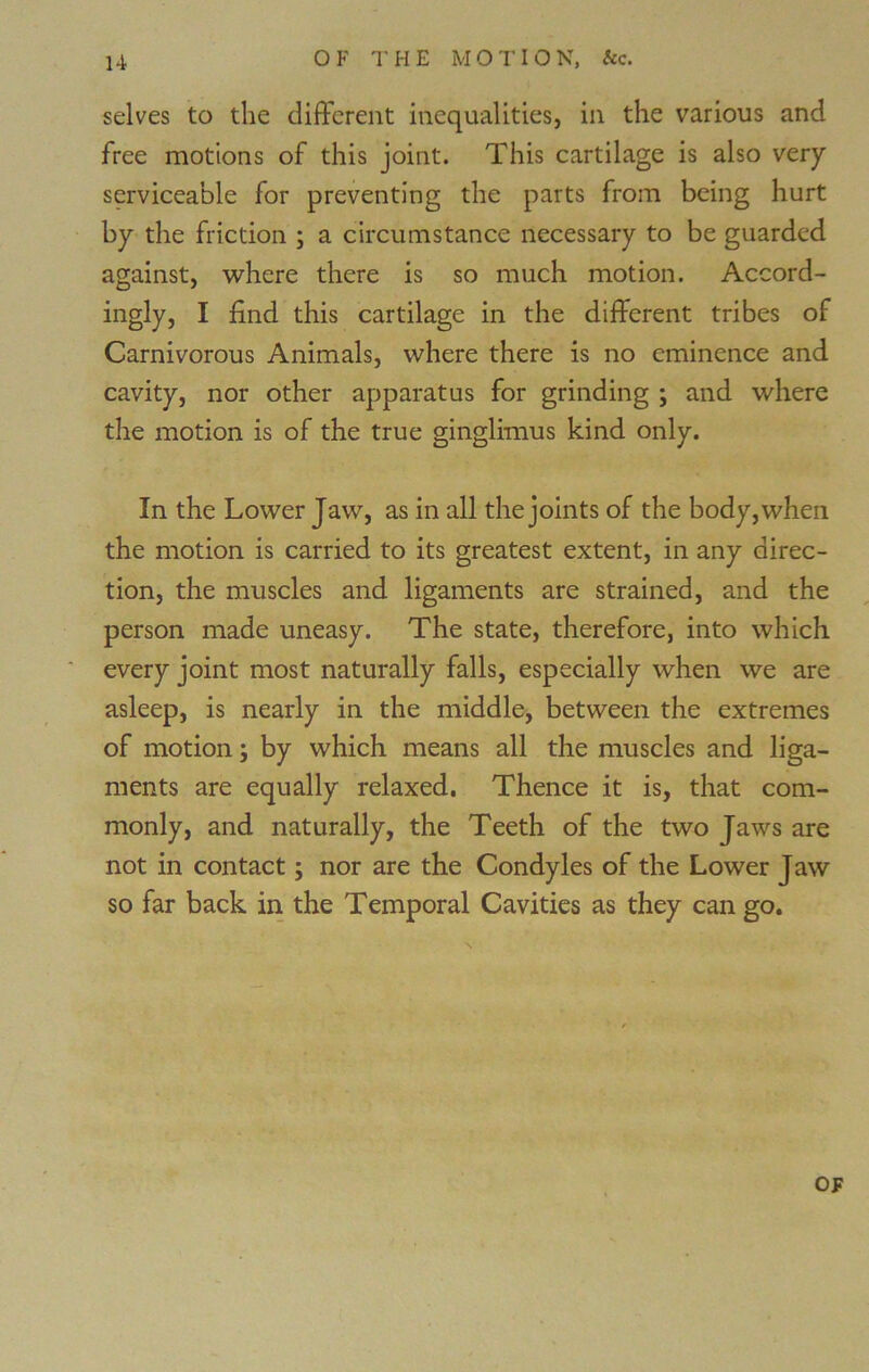 selves to the different inequalities, in the various and free motions of this joint. This cartilage is also very serviceable for preventing the parts from being hurt by the friction ; a circumstance necessary to be guarded against, where there is so much motion. Accord- ingly, I find this cartilage in the different tribes of Carnivorous Animals, where there is no eminence and cavity, nor other apparatus for grinding ; and where the motion is of the true ginglimus kind only. In the Lower Jaw, as in all the joints of the body, when the motion is carried to its greatest extent, in any direc- tion, the muscles and ligaments are strained, and the person made uneasy. The state, therefore, into which every joint most naturally falls, especially when we are asleep, is nearly in the middle, between the extremes of motion j by which means all the muscles and liga- ments are equally relaxed. Thence it is, that com- monly, and naturally, the Teeth of the two Jaws are not in contact; nor are the Condyles of the Lower Jaw so far back in the Temporal Cavities as they can go.