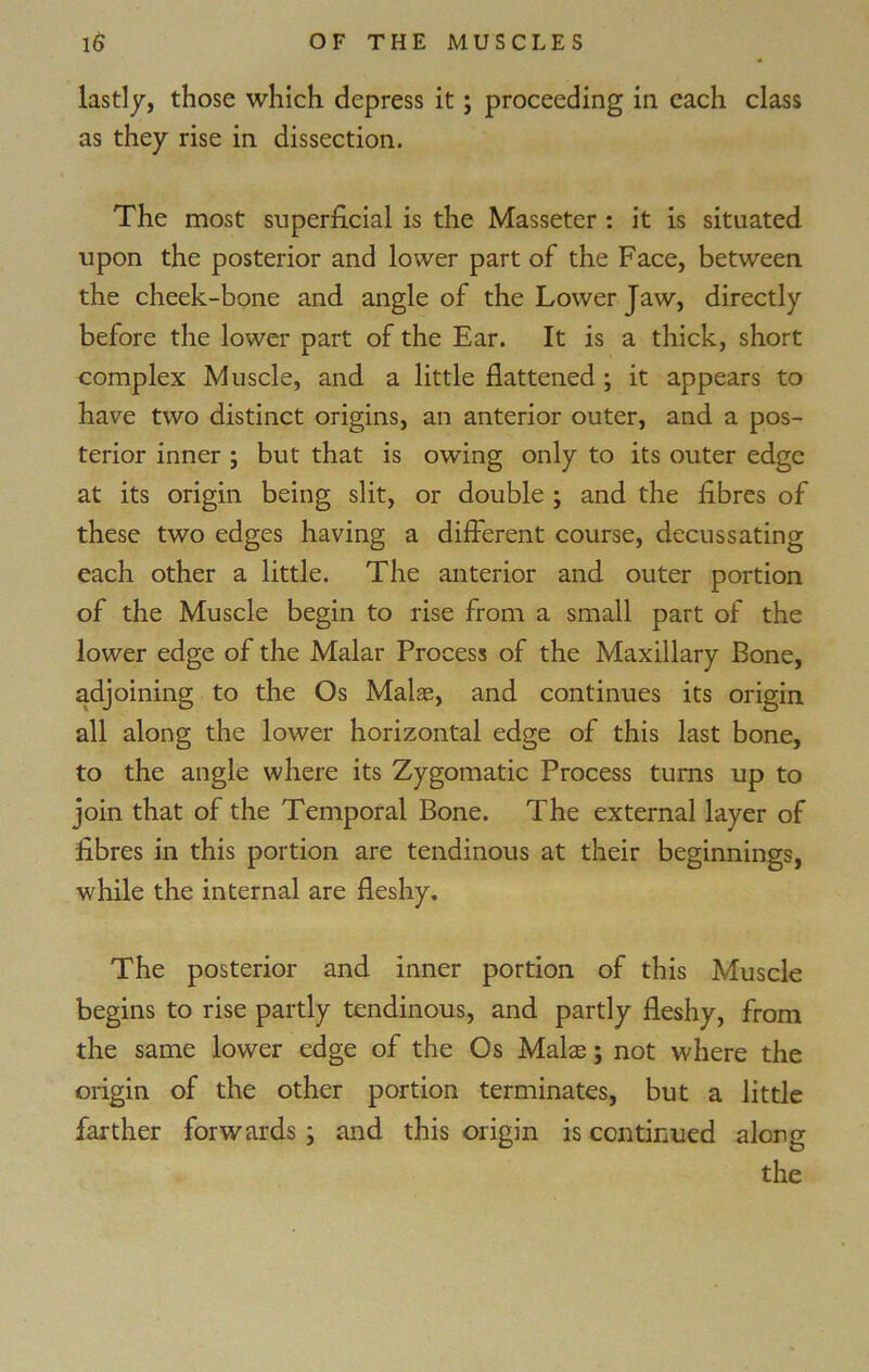 lastly, those which depress it; proceeding in each class as they rise in dissection. The most superficial is the Masseter : it is situated upon the posterior and lower part of the Face, between the cheek-bone and angle of the Lower Jaw, directly before the lower part of the Ear. It is a thick, short complex Muscle, and a little flattened ; it appears to have two distinct origins, an anterior outer, and a pos- terior inner ; but that is owing only to its outer edge at its origin being slit, or double ; and the fibres of these two edges having a different course, decussating each other a little. The anterior and outer portion of the Muscle begin to rise from a small part of the lower edge of the Malar Process of the Maxillary Bone, adjoining to the Os Malas, and continues its origin all along the lower horizontal edge of this last bone, to the angle where its Zygomatic Process turns up to join that of the Temporal Bone. The external layer of fibres in this portion are tendinous at their beginnings, while the internal are fleshy. The posterior and inner portion of this Muscle begins to rise partly tendinous, and partly fleshy, from the same lower edge of the Os Malae; not where the origin of the other portion terminates, but a little farther forwards; and this origin is continued along