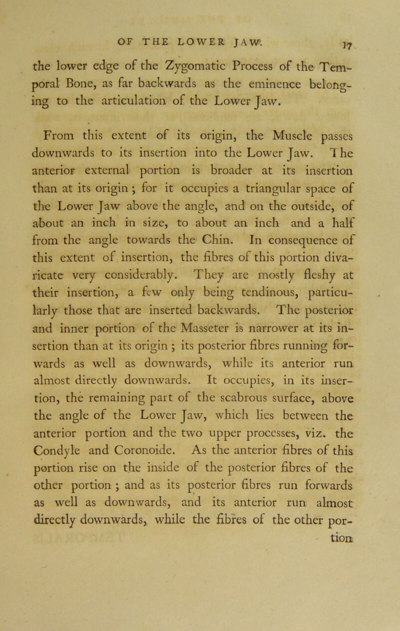 the lower edge of the Zygomatic Process of the Tem- poral Bone, as far backwards as the eminence belong- ing to the articulation of the Lower Jaw. From this extent of its origin, the Muscle passes downwards to its insertion into the Lower Jaw. The anterior external portion is broader at its insertion than at its origin ; for it occupies a triangular space of the Lower Jaw above the angle, and on the outside, of about an inch in size, to about an inch and a half from the angle towards the Chin. In consequence of this extent of insertion, the fibres of this portion diva- ricate very considerably. They are mostly fleshy at their insertion, a few only being tendinous, particu- larly those that are inserted backwards. The posterior and inner portion of the Masseter is narrower at its in- sertion than at its origin ; its posterior fibres running for- wards as well as downwards, while its anterior run almost directly downwards. It occupies, in its inser- tion, the remaining part of the scabrous surface, above the angle of the Lower Jaw, which lies between the anterior portion and the two upper processes, viz. the Condyle and Coronoide. As the anterior fibres of this portion rise on the inside of the posterior fibres of the other portion ; and as its posterior fibres run forwards as well as downwards, and its anterior run almost directly downwards, while the fibres of the other por- tion.