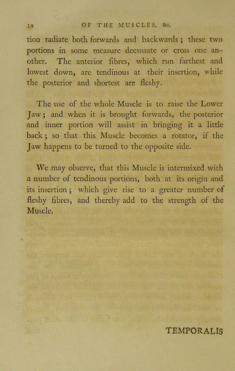 tion radiate both forwards and backwards; these two portions in some measure decussate or cross one an- other. The anterior fibres, which run farthest and lowest down, are tendinous at their insertion, while the posterior and shortest are fleshy. The use of the whole Muscle is to raise the Lower Jaw; and when it is brought forwards, the posterior and inner portion will assist in bringing it a little back; so that this Muscle becomes a rotator, if the Jaw happens to be turned to the opposite side. We may observe, that this Muscle is intermixed with a number of tendinous portions, both at its origin and its insertion; which give rise to a greater number of fleshy fibres, and thereby add to the strength of the Muscle. TEMPORALIS