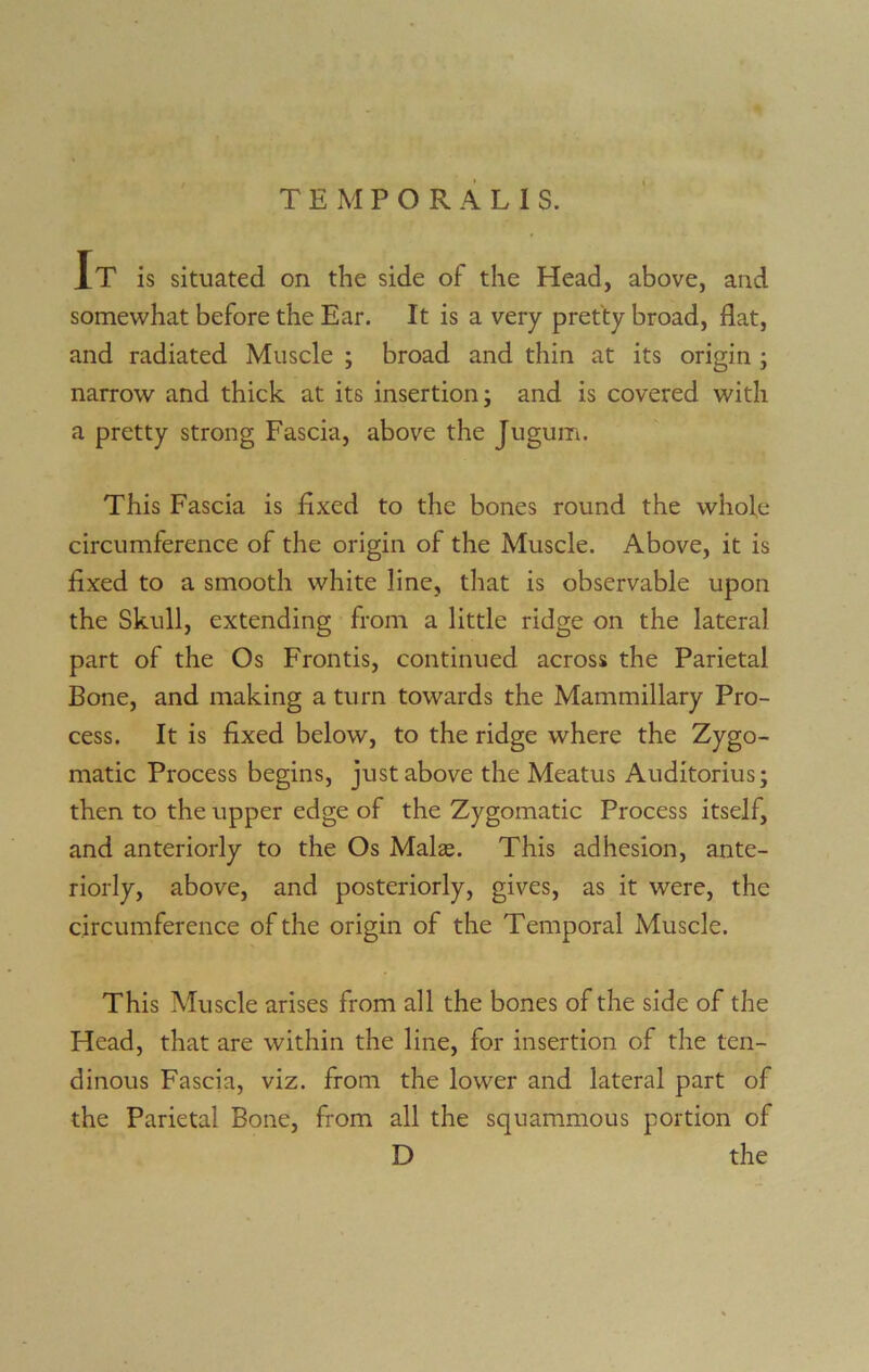 It is situated on the side of the Head, above, and somewhat before the Ear. It is a very pretty broad, flat, and radiated Muscle ; broad and thin at its origin ; narrow and thick at its insertion; and is covered with a pretty strong Fascia, above the Jugum. This Fascia is fixed to the bones round the whole circumference of the origin of the Muscle. Above, it is fixed to a smooth white line, that is observable upon the Skull, extending from a little ridge on the lateral part of the Os Frontis, continued across the Parietal Bone, and making a turn towards the Mammillary Pro- cess. It is fixed below, to the ridge where the Zygo- matic Process begins, just above the Meatus Auditorius; then to the upper edge of the Zygomatic Process itself, and anteriorly to the Os Malas. This adhesion, ante- riorly, above, and posteriorly, gives, as it were, the circumference of the origin of the Temporal Muscle. This Muscle arises from all the bones of the side of the Head, that are within the line, for insertion of the ten- dinous Fascia, viz. from the lower and lateral part of the Parietal Bone, from all the squammous portion of D the
