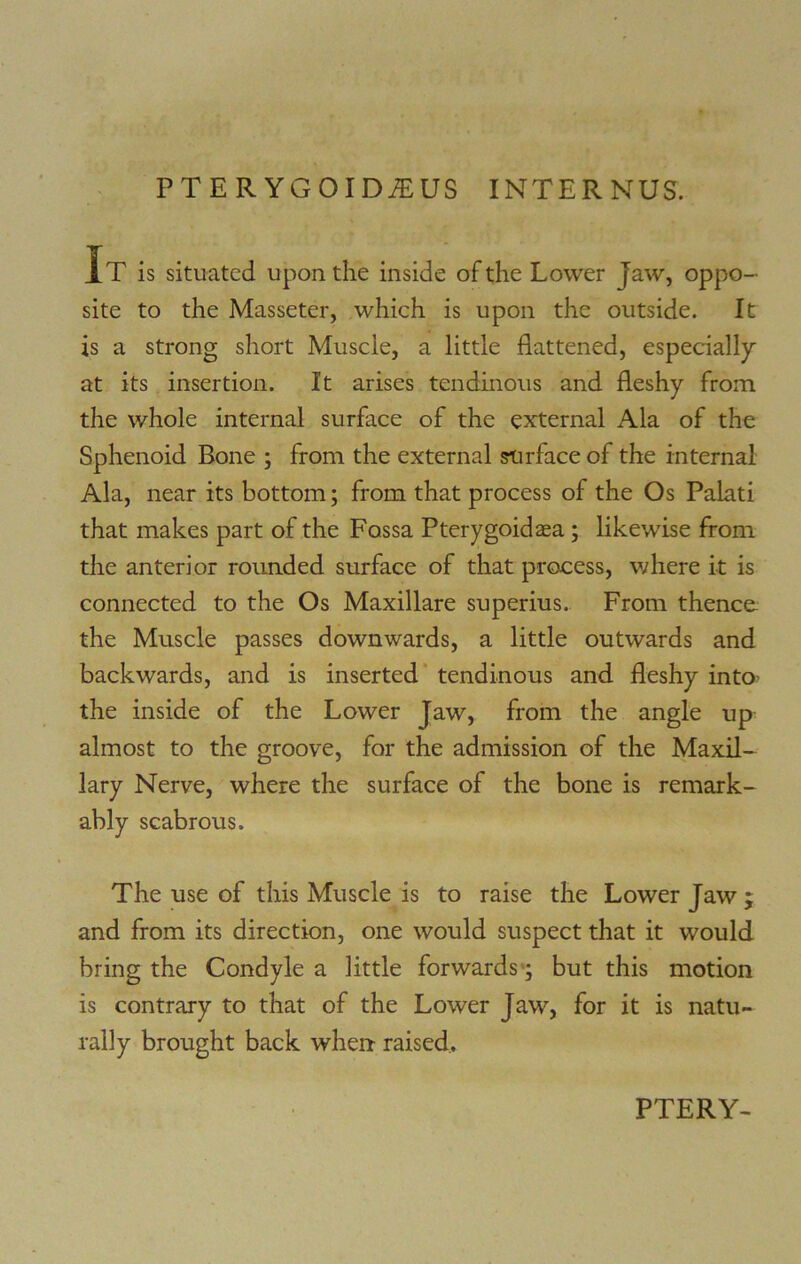 PTERYGOIDiEUS INTERNUS. It is situated upon the inside of the Lower Jaw, oppo- site to the Masseter, which is upon the outside. It is a strong short Muscle, a little flattened, especially at its insertion. It arises tendinous and fleshy from the whole internal surface of the external Ala of the Sphenoid Bone ; from the external surface of the internal Ala, near its bottom; from that process of the Os Palati that makes part of the Fossa Pterygoidaea ; likewise from the anterior rounded surface of that process, where it is connected to the Os Maxillare superius. From thence the Muscle passes downwards, a little outwards and backwards, and is inserted tendinous and fleshy into’ the inside of the Lower Jaw, from the angle up almost to the groove, for the admission of the Maxil- lary Nerve, where the surface of the bone is remark- ably scabrous. The use of this Muscle is to raise the Lower Jaw ; and from its direction, one would suspect that it would bring the Condyle a little forwards; but this motion is contrary to that of the Lower Jaw, for it is natu- rally brought back when raised.