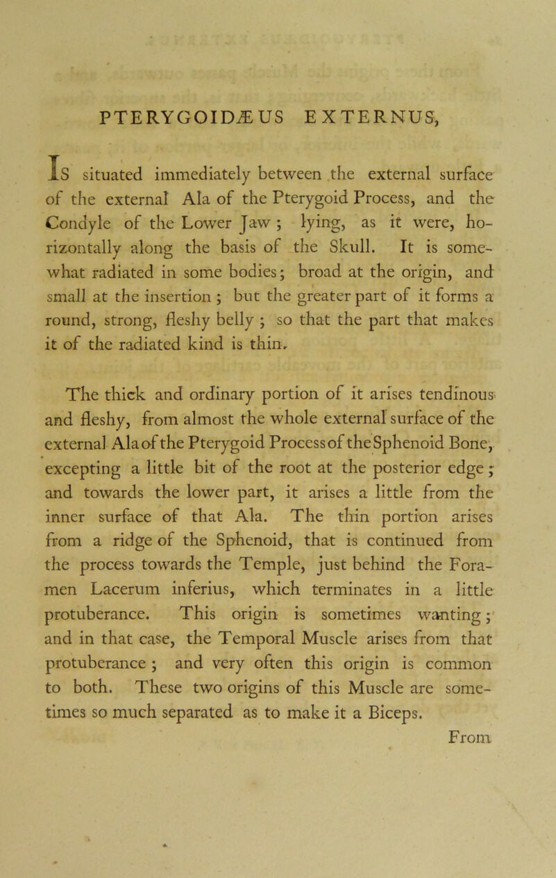 Is situated immediately between the external surface of the external Ala of the Pterygoid Process, and the Condyle of the Lower Jaw ; lying, as it were, ho- rizontally along the basis of the Skull. It is some- what radiated in some bodies; broad at the origin, and small at the insertion ; but the greater part of it forms a round, strong, fleshy belly ; so that the part that makes it of the radiated kind is thin. The thick and ordinary portion of it arises tendinous and fleshy, from almost the whole external surface of the external Ala of the Pterygoid Process of the Sphenoid Bone, excepting a little bit of the root at the posterior edge; and towards the lower part, it arises a little from the inner surface of that Ala. The thin portion arises from a ridge of the Sphenoid, that is continued from the process towards the Temple, just behind the Fora- men Lacerum inferius, which terminates in a little protuberance. This origin is sometimes wanting; and in that case, the Temporal Muscle arises from that protuberance ; and very often this origin is common to both. These two origins of this Muscle are some- times so much separated as to make it a Biceps. From