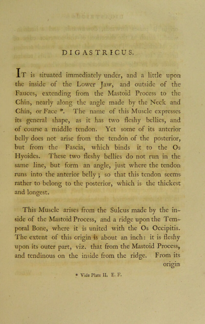 It is situated immediately under, and a little upon the inside of the Lower Jaw, and outside of the Fauces, extending from the Mastoid Process to the Chin, nearly along the angle made by the Neck and Chin, or Face *. The name of this Muscle expresses its general shape, as it has two fleshy bellies, and of course a middle tendon. Yet some of its anterior belly does not arise from the tendon of the posterior, but from the Fascia, which binds it to the Os Hyoides. These two fleshy bellies do not run in the same line, but form an angle, just where the tendon runs into the anterior belly ; so that this tendon seems rather to belong to the posterior, which is the thickest and longest. This Muscle arises from the Sulcus made by the in- side of the Mastoid Process, and a ridge upon the Tem- poral Bone, where it is united with the Os Occipitis. The extent of this origin is about an inch: it is fleshy upon its outer part, viz. that from the Mastoid Process, and tendinous on the inside from the ridge. From its origin * Vide Plate II. E. F.
