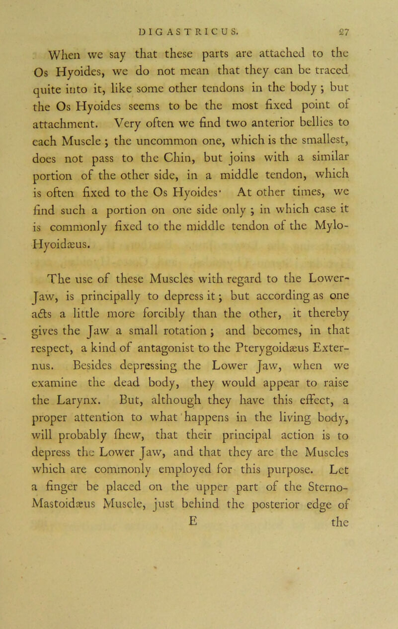 When we say that these parts are attached to the Os Hyoides, we do not mean that they can be traced quite into it, like some other tendons in the body ; but the Os Hyoides seems to be the most fixed point ol attachment. Very often we find two anterior bellies to each Muscle ; the uncommon one, which is the smallest, does not pass to the Chin, but joins with a similar- portion of the other side, in a middle tendon, which is often fixed to the Os Hyoides1 At other times, we find such a portion on one side only ; in which case it is commonly fixed to the middle tendon of the Mylo- Hyoidaeus. The use of these Muscles with regard to the Lower- Jaw, is principally to depress it; but according as one a£ts a little more forcibly than the other, it thereby gives the Jaw a small rotation ; and becomes, in that respect, a kind of antagonist to the Pterygoidasus Exter- nus. Besides depressing the Lower Jaw, when we examine the dead body, they would appear to raise the Larynx. But, although they have this effect, a proper attention to what happens in the living body, will probably fhew, that their principal action is to depress the Lower Jaw, and that they are the Muscles which are commonly employed for this purpose. Let a finger be placed on the upper part of the Sterno- Mastoidaeus Muscle, just behind the posterior edge of E the