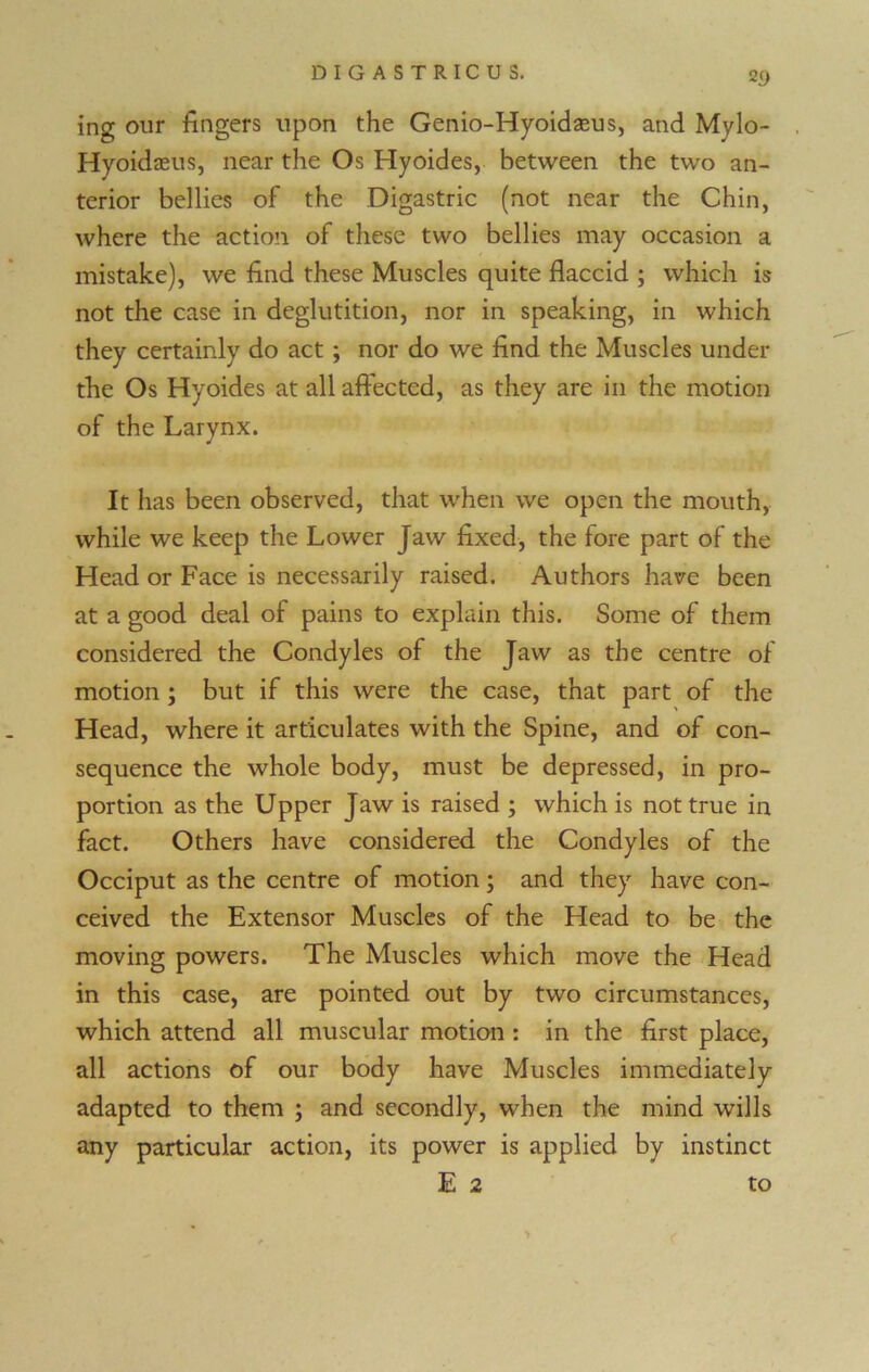 2 9 ing our fingers upon the Genio-Hyoidseus, and Mylo- Hyoidaeus, near the Os Hyoides, between the two an- terior bellies of the Digastric (not near the Chin, where the action of these two bellies may occasion a mistake), we find these Muscles quite flaccid ; which is not the case in deglutition, nor in speaking, in which they certainly do act ; nor do we find the Muscles under the Os Hyoides at all affected, as they are in the motion of the Larynx. J It has been observed, that when we open the mouth, while we keep the Lower Jaw fixed, the lore part of the Head or Face is necessarily raised. Authors have been at a good deal of pains to explain this. Some of them considered the Condyles of the Jaw as the centre of motion ; but if this were the case, that part of the Head, where it articulates with the Spine, and of con- sequence the whole body, must be depressed, in pro- portion as the Upper Jaw is raised ; which is not true in fact. Others have considered the Condyles of the Occiput as the centre of motion; and they have con- ceived the Extensor Muscles of the Head to be the moving powers. The Muscles which move the Head in this case, are pointed out by two circumstances, which attend all muscular motion : in the first place, all actions of our body have Muscles immediately adapted to them ; and secondly, when the mind wills any particular action, its power is applied by instinct E 2 to
