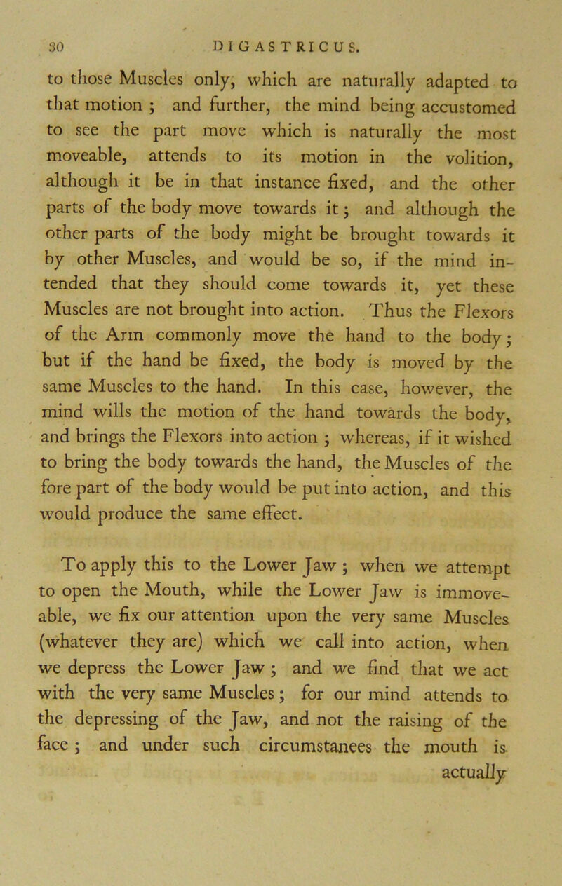 to those Muscles only, which are naturally adapted to that motion ; and further, the mind being accustomed to see the part move which is naturally the most moveable, attends to its motion in the volition, although it be in that instance fixed, and the other parts of the body move towards it; and although the other parts of the body might be brought towards it by other Muscles, and would be so, if the mind in- tended that they should come towards it, yet these Muscles are not brought into action. Thus the Flexors of the Arm commonly move the hand to the body; but if the hand be fixed, the body is moved by the same Muscles to the hand. In this case, however, the mind wills the motion of the hand towards the body, and brings the Flexors into action ; whereas, if it wished to bring the body towards the hand, the Muscles of the fore part of the body would be put into action, and this would produce the same effect. To apply this to the Lower Jaw ; when we attempt to open the Mouth, while the Lower Jaw is immove- able, we fix our attention upon the very same Muscles (whatever they are) which we call into action, when we depress the Lower Jaw ; and we find that we act with the very same Muscles; for our mind attends to the depressing of the Jaw, and not the raising of the face; and under such circumstances the mouth is actually