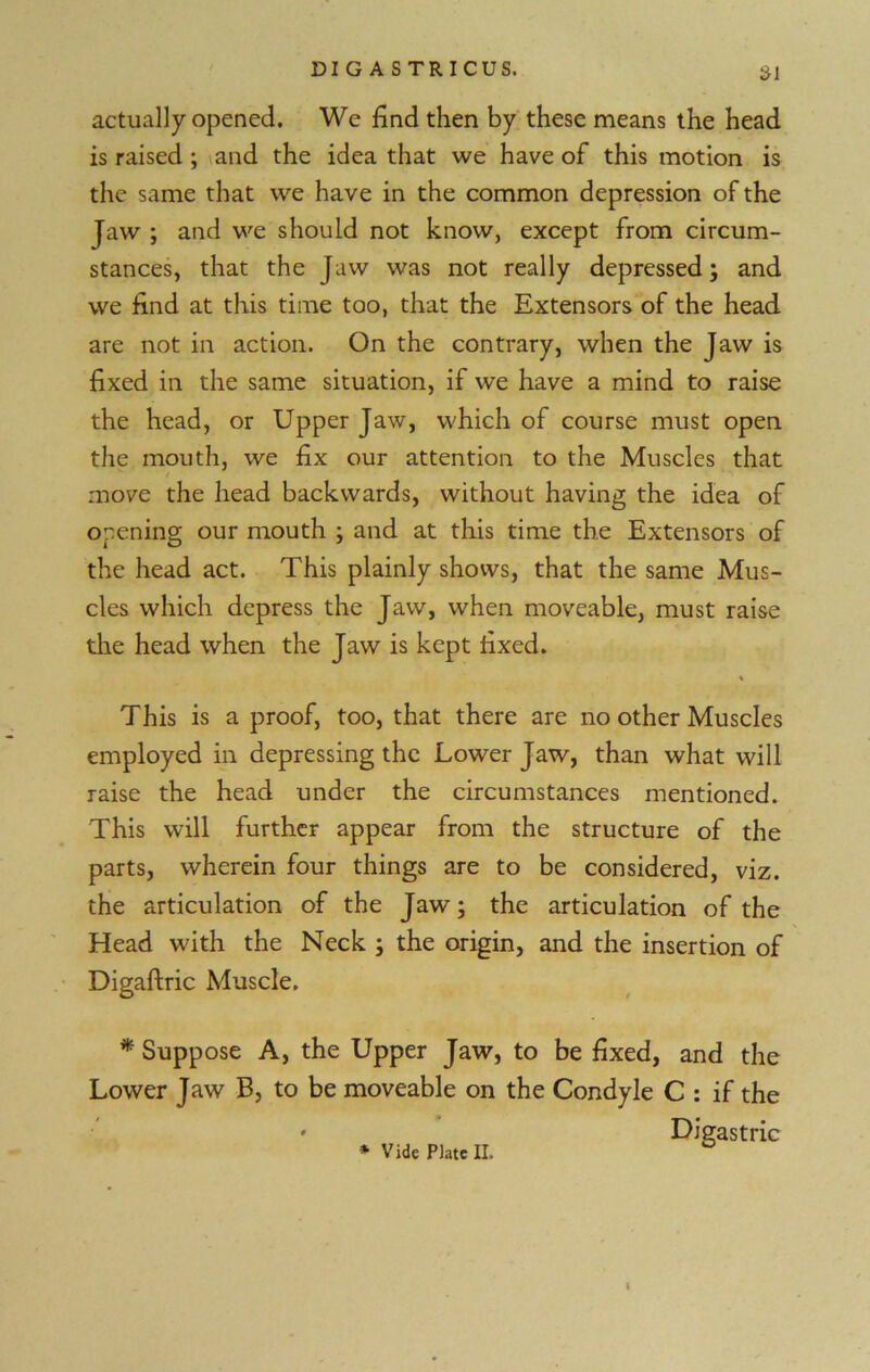 21 actually opened. We find then by these means the head is raised ; and the idea that we have of this motion is the same that we have in the common depression of the Jaw ; and we should not know, except from circum- stances, that the Jaw was not really depressed; and we find at this time too, that the Extensors of the head are not in action. On the contrary, when the Jaw is fixed in the same situation, if we have a mind to raise the head, or Upper Jaw, which of course must open the mouth, we fix our attention to the Muscles that move the head backwards, without having the idea of opening our mouth ; and at this time the Extensors of the head act. This plainly shows, that the same Mus- cles which depress the Jaw, when moveable, must raise the head when the Jaw is kept fixed. This is a proof, too, that there are no other Muscles employed in depressing the Lower Jaw, than what will raise the head under the circumstances mentioned. This will further appear from the structure of the parts, wherein four things are to be considered, viz. the articulation of the Jaw; the articulation of the Head with the Neck ; the origin, and the insertion of Digaftric Muscle. * Suppose A, the Upper Jaw, to be fixed, and the Lower Jaw B, to be moveable on the Condyle C : if the Digastric * Vide Plate II. I