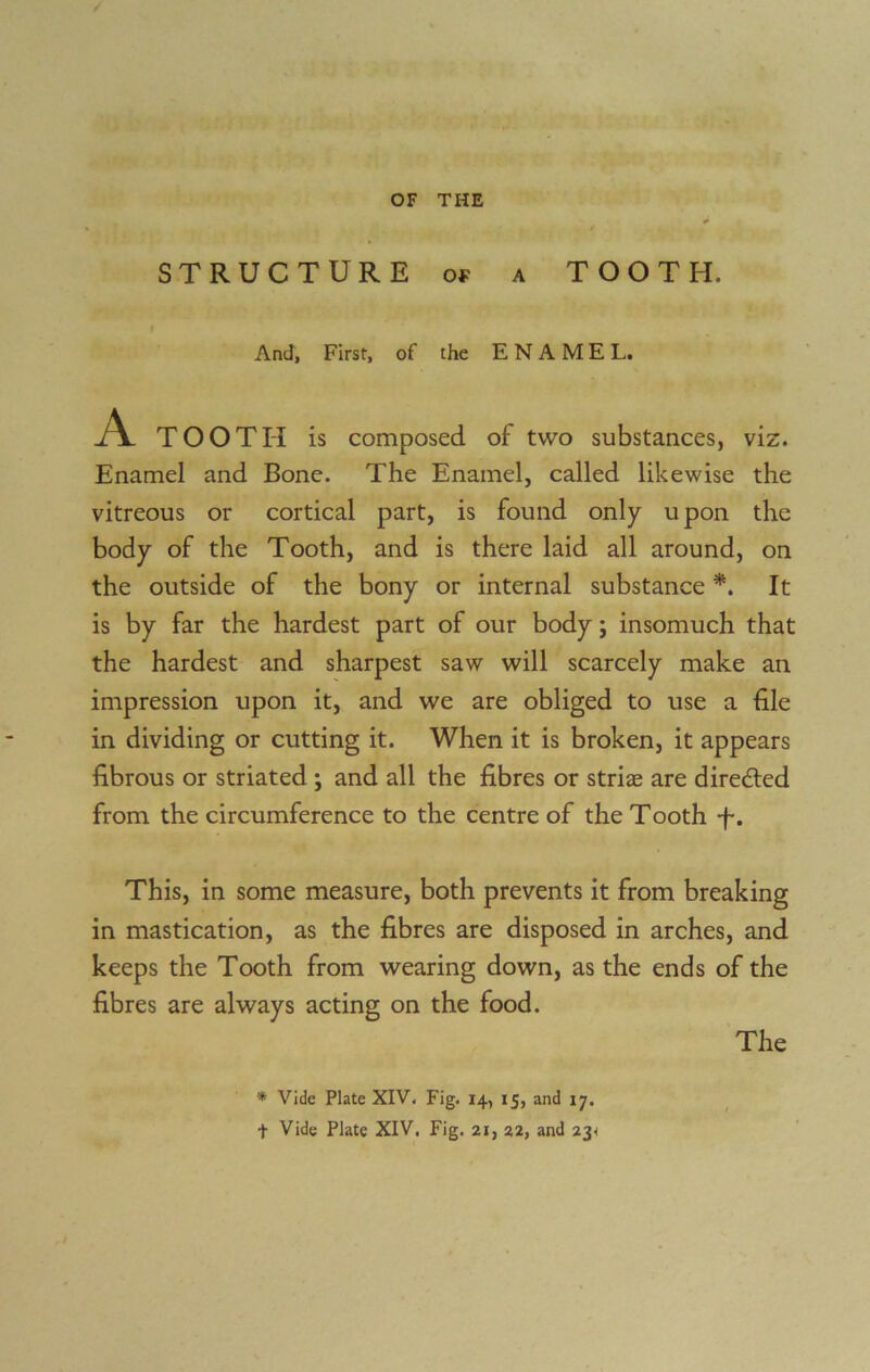 STRUCTURE of a TOOTH. And, First, of the ENAMEL. A TOOTH is composed of two substances, viz. Enamel and Bone. The Enamel, called likewise the vitreous or cortical part, is found only upon the body of the Tooth, and is there laid all around, on the outside of the bony or internal substance *. It is by far the hardest part of our body; insomuch that the hardest and sharpest saw will scarcely make an impression upon it, and we are obliged to use a file in dividing or cutting it. When it is broken, it appears fibrous or striated ; and all the fibres or stria: are direfted from the circumference to the centre of the Tooth -f*. This, in some measure, both prevents it from breaking in mastication, as the fibres are disposed in arches, and keeps the Tooth from wearing down, as the ends of the fibres are always acting on the food. * Vide Plate XIV. Fig. 14, 15, and 17. t Vide Plate XIV. Fig. 21, 22, and 234 The