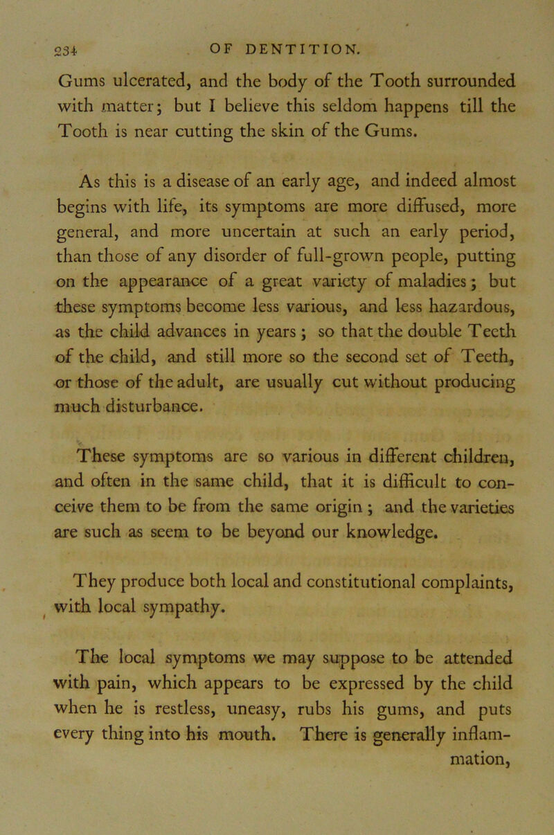 Gums ulcerated, and the body of the Tooth surrounded with matter; but I believe this seldom happens till the Tooth is near cutting the skin of the Gums. As this is a disease of an early age, and indeed almost begins with life, its symptoms are more diffused, more general, and more uncertain at such an early period, than those of any disorder of full-grown people, putting on the appearance of a great variety of maladies; but these symptoms become less various, and less hazardous, as the child advances in years; so that the double Teeth of the child, and still more so the second set of Teeth, or those of the adult, are usually cut without producing much disturbance. These symptoms are so various in different children, and often in the same child, that it is difficult to con- ceive them to be from the same origin ; and the varieties are such as seem to be beyond our knowledge. They produce both local and constitutional complaints, with local sympathy. The local symptoms we may suppose to be attended with pain, which appears to be expressed by the child when he is restless, uneasy, rubs his gums, and puts every thing into his mouth. There is generally inflam- mation,