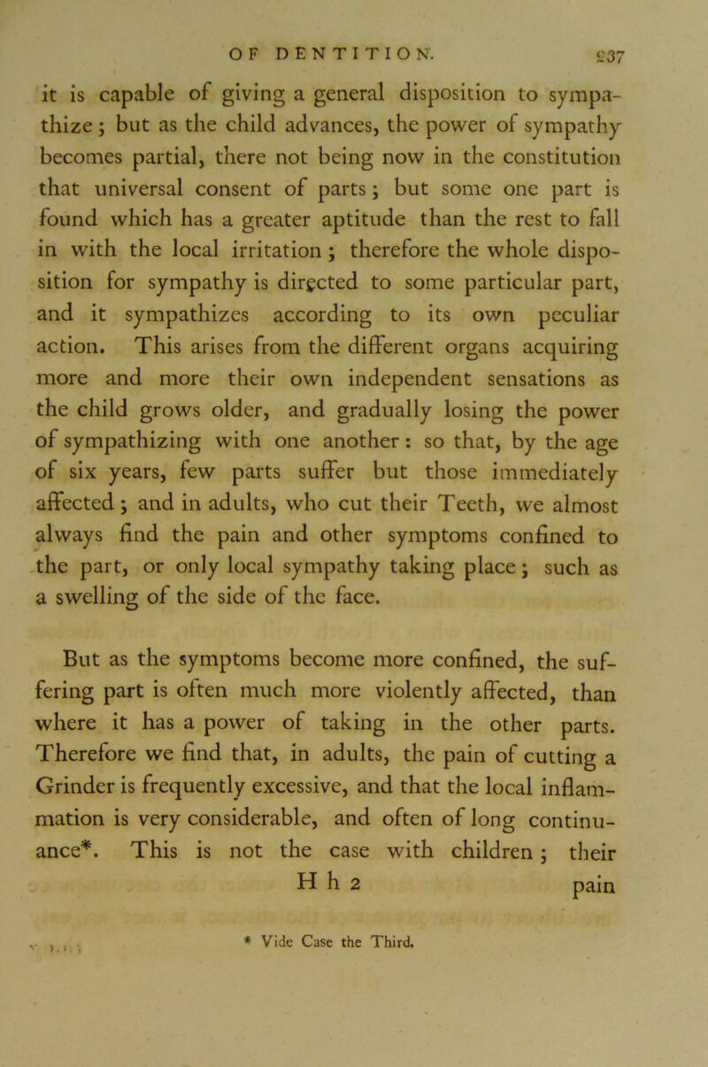 it is capable of giving a general disposition to sympa- thize ; but as the child advances, the power of sympathy becomes partial, there not being now in the constitution that universal consent of parts; but some one part is found which has a greater aptitude than the rest to fall in with the local irritation ; therefore the whole dispo- sition for sympathy is directed to some particular part, and it sympathizes according to its own peculiar action. This arises from the different organs acquiring more and more their own independent sensations as the child grows older, and gradually losing the power of sympathizing with one another: so that, by the age of six years, few parts suffer but those immediately affected; and in adults, who cut their Teeth, we almost always find the pain and other symptoms confined to the part, or only local sympathy taking place; such as a swelling of the side of the face. But as the symptoms become more confined, the suf- fering part is often much more violently affected, than where it has a power of taking in the other parts. Therefore we find that, in adults, the pain of cutting a Grinder is frequently excessive, and that the local inflam- mation is very considerable, and often of long continu- ance*. This is not the case with children ; their H h 2 pain v ) * Vide Case the Third.
