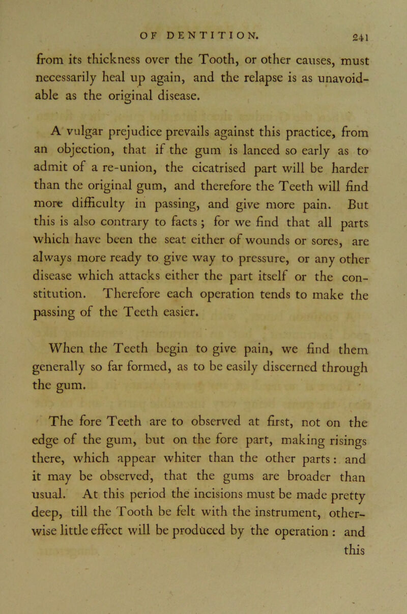 from its thickness over the Tooth, or other causes, must necessarily heal up again, and the relapse is as unavoid- able as the original disease. A vulgar prejudice prevails against this practice, from an objection, that if the gum is lanced so early as to admit of a re-union, the cicatrised part will be harder than the original gum, and therefore the Teeth will find more difficulty in passing, and give more pain. But this is also contrary to facts; for we find that all parts which have been the seat either of wounds or sores, are always more ready to give way to pressure, or any other disease which attacks either the part itself or the con- stitution. Therefore each operation tends to make the passing of the Teeth easier. When the Teeth begin to give pain, we find them generally so far formed, as to be easily discerned through the gum. The fore Teeth are to observed at first, not on the edge of the gum, but on the fore part, making risings there, which appear whiter than the other parts: and it may be observed, that the gums are broader than usual. At this period the incisions must be made pretty deep, till the Tooth be felt with the instrument, other- wise little effect will be produced by the operation : and this