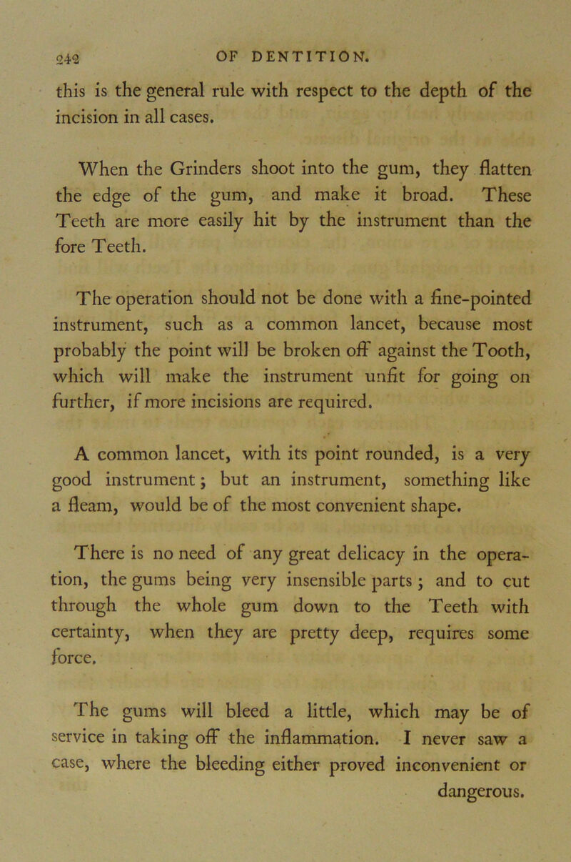 this is the general rule with respect to the depth of the incision in all cases. When the Grinders shoot into the gum, they flatten the edge of the gum, and make it broad. These Teeth are more easily hit by the instrument than the fore Teeth. The operation should not be done with a fine-pointed instrument, such as a common lancet, because most probably the point will be broken off against the Tooth, which will make the instrument unfit for going on further, if more incisions are required. A common lancet, with its point rounded, is a very good instrument; but an instrument, something like a fleam, would be of the most convenient shape. There is no need of any great delicacy in the opera- tion, the gums being very insensible parts; and to cut through the whole gum down to the Teeth with certainty, when they are pretty deep, requires some force. % The gums will bleed a little, which may be of service in taking off the inflammation. I never saw a case, where the bleeding either proved inconvenient or dangerous.