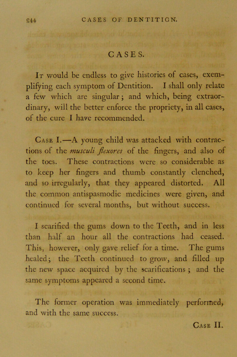 CASES. It would be endless to give histories of cases, exem- plifying each symptom of Dentition. I shall only relate a few which are singular; and which, being extraor- dinary, will the better enforce the propriety, in all cases, of the cure I have recommended. Case I.—A young child was attacked with contrac- tions of the musculi flexores of the fingers, and also of the toes. These contractions were so considerable as to keep her fingers and thumb constantly clenched, and so irregularly, that they appeared distorted. All the common antispasmodic medicines were given, and continued for several months, but without success. I scarified the gums down to the Teeth, and in less than half an hour all the contractions had ceased. This, however, only gave relief for a time. The gums healed; the Teeth continued to grow, and filled up the new space acquired by the scarifications ; and the same symptoms appeared a second time. The former operation was immediately performed, and with the same success.