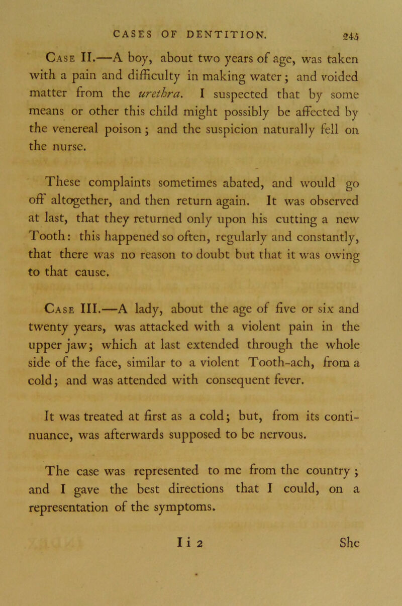 243 Case II.—A boy, about two years of age, was taken with a pain and difficulty in making water; and voided matter from the urethra. I suspected that by some means or other this child might possibly be affected by the venereal poison; and the suspicion naturally fell on the nurse. These complaints sometimes abated, and would go off altogether, and then return again. It was observed at last, that they returned only upon his cutting a new Tooth: this happened so often, regularly and constantly, that there was no reason to doubt but that it was owing to that cause. Ca se III.—A lady, about the age of five or six and twenty years, was attacked with a violent pain in the upper jaw; which at last extended through the whole side of the face, similar to a violent Tooth-ach, from a cold; and was attended with consequent fever. It was treated at first as a cold; but, from its conti- nuance, was afterwards supposed to be nervous. The case was represented to me from the country ; and I gave the best directions that I could, on a representation of the symptoms. Ii 2 She