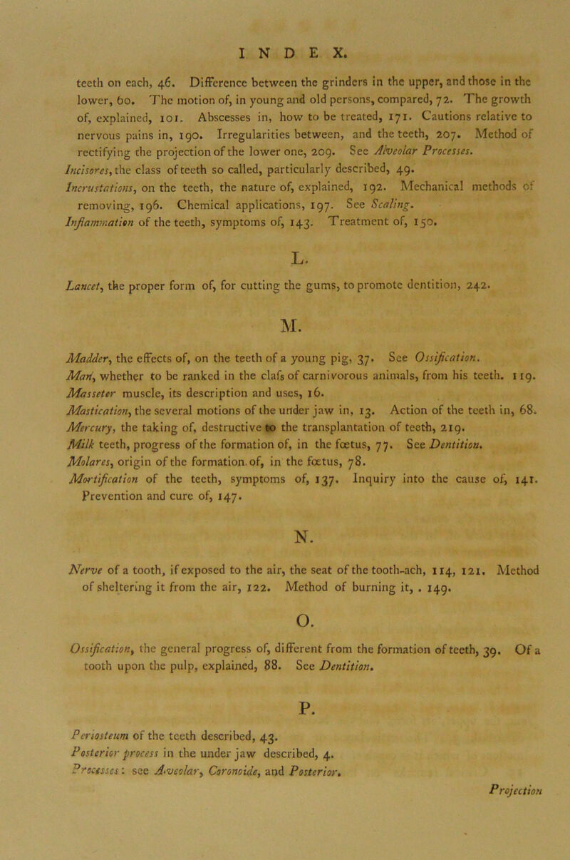 teeth on each, 46. Difference between the grinders in the upper, and those in the lower, bo. The motion of, in young and old persons, compared, 72. The growth of, explained, 101. Abscesses in, how to be treated, 171. Cautions relative to nervous pains in, 190. Irregularities between, and the teeth, 207. Method of rectifying the projection of the lower one, 209. See Alveolar Processes. Incisores, the class of teeth so called, particularly described, 49. Incrustations, on the teeth, the nature of, explained, 192. Mechanical methods of removing, 196. Chemical applications, 197. See Scaling. Inflammation of the teeth, symptoms of, 143. Treatment of, 150. L. Lancet, the proper form of, for cutting the gums, to promote dentition, 242. Madder, the effects of, on the teeth of a young pig, 37. See Ossification. Man, whether to be ranked in the clafs of carnivorous animals, from his teeth. 119. Masseter muscle, its description and uses, 16. Mastication, the several motions of the under jaw in, 13. Action of the teeth in, 68. Mercury, the taking of, destructive 60 the transplantation of teeth, 219. Milk teeth, progress of the formation of, in the foetus, 77. Sect Dentition. Molares, origin of the formation, of, in the foetus, 78. M<n-tification of the teeth, symptoms of, 137. Inquiry into the cause of, 141. Prevention and cure of, 147. N. Nerve of a tooth, if exposed to the air, the seat of the tooth-ach, 114, 121. Method of sheltering it from the air, 122. Method of burning it, . 149. o. Ossification, the general progress of, different from the formation of teeth, 39. Of a tooth upon the pulp, explained, 88. See Dentition. P. Periosteum of the teeth described, 43. Posterior process in the under jaw described, 4. Processcs: see A-vcolar, Coronoide, and Posterior. Projection