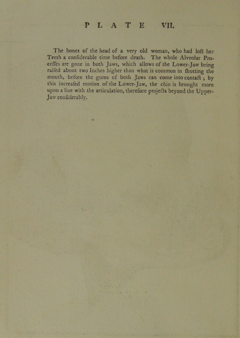 The bones of the head of a very old woman, who had loft her Teeth a confiderable time before death. The whole Alveolar Pro- cefles are gone in both Jaws, which allows of the Lower-Jaw being railed about two Inches higher than what is common in {hutting the mouth, before the gums of both Jaws can come into contact ; by this increafed motion of the Lower-Jaw, the chin is brought more upon a line with the articulation, therefore projects beyond the Upper- Jaw confiderably.