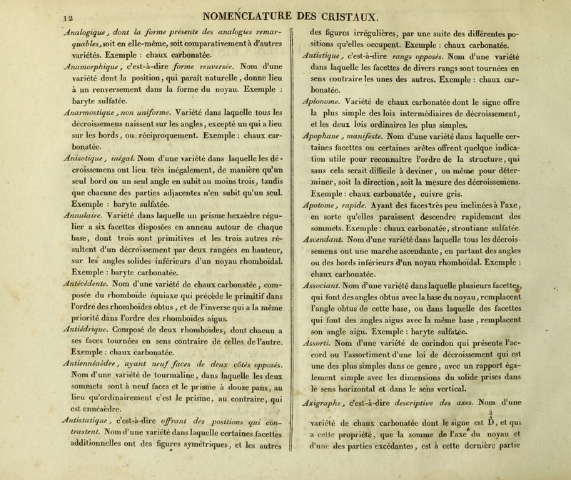 Analogique j dont la forme présente des analogies remar- 1 quablesjsoit en elle-même, soit comparativement à d’autres variétés. Exemple : chaux carbonatée. Anamorphique c’est-à-dire forme renversée. Nom d’une variété dont la position, qui paraît naturelle , donne lieu à un renversement dans la forme du noyau. Exemple : baryte sulfatée. Anarmostique j non uniforme. Variété dans laquelle tous les décroissemens naissent sur les angles, excepté un qui a lieu sur les bords, ou réciproquement. Exemple : chaux car- bonatée. Anisotique j inégal. Nom d’une variété dans laquelle les dé- croissemens ont lieu très inégalement, de manière qu’un seul bord ou un seul angle en subit au moins trois, tandis que chacune des parties adjacentes n’en subit qu’un seul. Exemple : baryte sulfatée. Annulaire. Variété dans laquelle un prisme hexaèdre régu- lier a six facettes disposées en anneau autour de chaque base, dont trois sont primitives et les trois autres ré- sultent d’un décroissement par deux rangées en hauteur, sur les angles solides inférieurs d’un noyau rhomboïdal. Exemple : baryte carbonatée. Antécédente. Nom d’une variété de chaux carbonatée, com- posée du rhomboïde équiaxe qui précède le primitif dans l’ordre des rhomboïdes obtus , et de l’inverse qui a la même priorité dans l’ordre des rhomboïdes aigus. Antiédrique. Composé de deux rhomboïdes, dont chacun a ses faces tournées en sens contraire de celles de l’autre. Exemple : chaux carbonatée. Antiennéaèdre ayant neuf faces de deux côtés opposés. Nom d’une variété de tourmaline, dans laquelle les deux sommets sont à neuf faces et le prisme à douze pans, au lieu qu’ordinairement c’est le prisme, au contraire, qui est ennéaèdre. Antistatique j c’est-à-dire offrant des positions qui con- trastent. Nom d’une variété dans laquelle certaines facettes additionnelles ont des figures symétriques, et les autres des figures irrégulières, par une suite des différentes po- sitions qu’elles occupent. Exemple : chaux carbonatée. Antistique c’est-à-dire rangs opposés. Nom d’une variété dans laquelle les facettes de divers rangs sont tournées en sens contraire les unes des autres. Exemple : chaux car- bonatée. Aplonome. Variété de chaux carbonatée dont le signe offre la plus simple des lois intermédiaires de décroissement, et les deux lois ordinaires les plus simples. Apopliane „ manifeste. Nom d’une variété dans laquelle cer- taines facettes ou certaines arêtes offrent quelque indica- tion utile pour reconnaître l’ordre de la structure, qui sans cela serait difficile à deviner, ou même pour déter- miner, soit la direction, soit la mesure des décroissemens. Exemple : chaux carbonatée, cuivre gris. Apotomej rapide. Ayant des faces très peu inclinées à l’axe, en sorte qu’elles paraissent descendre rapidement des sommets. Exemple : chaux carbonatée, strontiane sulfatée. Ascendant. Nom d’une variété dans laquelle tous les décrois- semens ont une marche ascendante, en partant des angles ou des bords inférieurs d’un noyau rhomboïdal. Exemple : chaux carbonatée. Associant. Nom d’une variété dans laquelle plusieurs facette^, qui font des angles obtus avec la base du noyau, remplacent l’angle obtus de cette base, ou dans laquelle des facettes qui font des angles aigus avec la même base , remplacent son angle aigu. Exemple : baryte sulfatée. Assorti. Nom d’une variété de corindon qui présente l’ac- cord ou l’assortiment d’une loi de décroissement qui est une des plus simples dans ce genre, avec un rapport éga- lement simple avec les dimensions du solide prises dans le sens horizontal et dans le sens vertical. Axigrciphe> c’est-à-dire descriptive des axes. Nom d’une b 4 variété de chaux carbonatée dont le signe est D, et qui a cette propriété, que la somme de l’axe du noyau et d’une des parties excédantes, est à cette dernière partie